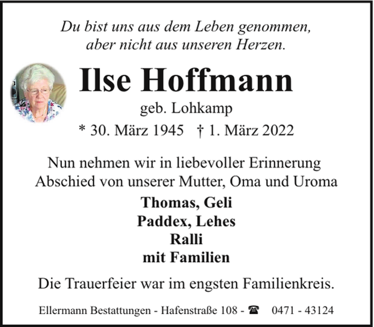 <p>Du bist uns aus dem Leben genommen,<br />aber nicht aus unseren Herzen.</p><p>Ilse Hoffmann</p><p>geb. Lohkamp<br />* 30. März 1945 † 1. März 2022<br />Nun nehmen wir in liebevoller Erinnerung<br />Abschied von unserer Mutter, Oma und Uroma<br />Thomas, Geli<br />Paddex, Lehes<br />Ralli<br />mit Familien<br />Die Trauerfeier war im engsten Familienkreis.<br />Ellermann Bestattungen - Hafenstraße 108 - (</p><p>0471 - 43124</p>