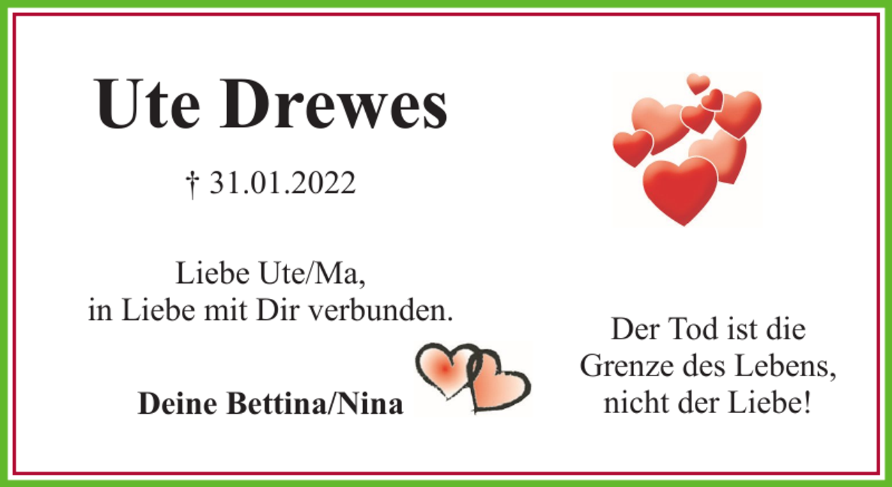 <p>Ute Drewes<br />† 31.01.2022<br />Liebe Ute/Ma,<br />in Liebe mit Dir verbunden.<br />Deine Bettina/Nina</p><p>Der Tod ist die<br />Grenze des Lebens,<br />nicht der Liebe!</p>