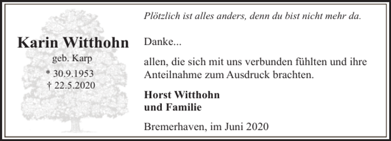 <p>Plötzlich ist alles anders, denn du bist nicht mehr da.</p><p>Karin Witthohn<br />geb. Karp</p><p>* 30.9.1953<br />† 22.5.2020</p><p>Danke...<br />allen, die sich mit uns verbunden fühlten und ihre<br />Anteilnahme zum Ausdruck brachten.<br />Horst Witthohn<br />und Familie<br />Bremerhaven, im Juni 2020</p>