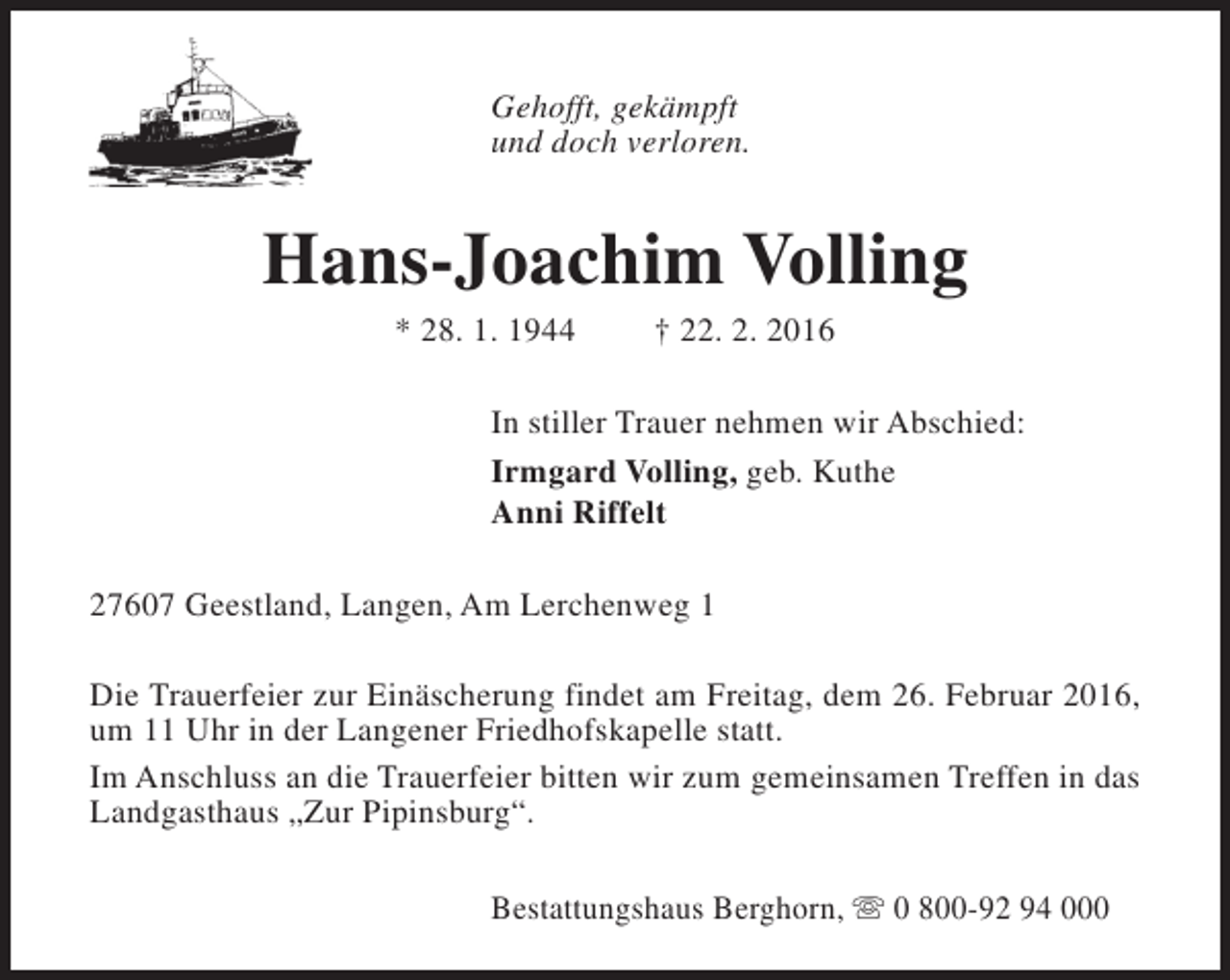 <p>Gehofft, gekämpft<br />und doch verloren.</p><p>Hans-Joachim Volling<br />* 28. 1. 1944</p><p>† 22. 2. 2016</p><p>In stiller Trauer nehmen wir Abschied:<br />Irmgard Volling, geb. Kuthe<br />Anni Riffelt<br />27607 Geestland, Langen, Am Lerchenweg 1<br />Die Trauerfeier zur Einäscherung findet am Freitag, dem 26. Februar 2016,<br />um 11 Uhr in der Langener Friedhofskapelle statt.<br />Im Anschluss an die Trauerfeier bitten wir zum gemeinsamen Treffen in das<br />Landgasthaus „Zur Pipinsburg“.<br />Bestattungshaus Berghorn, s 0 800-92 94 000</p>