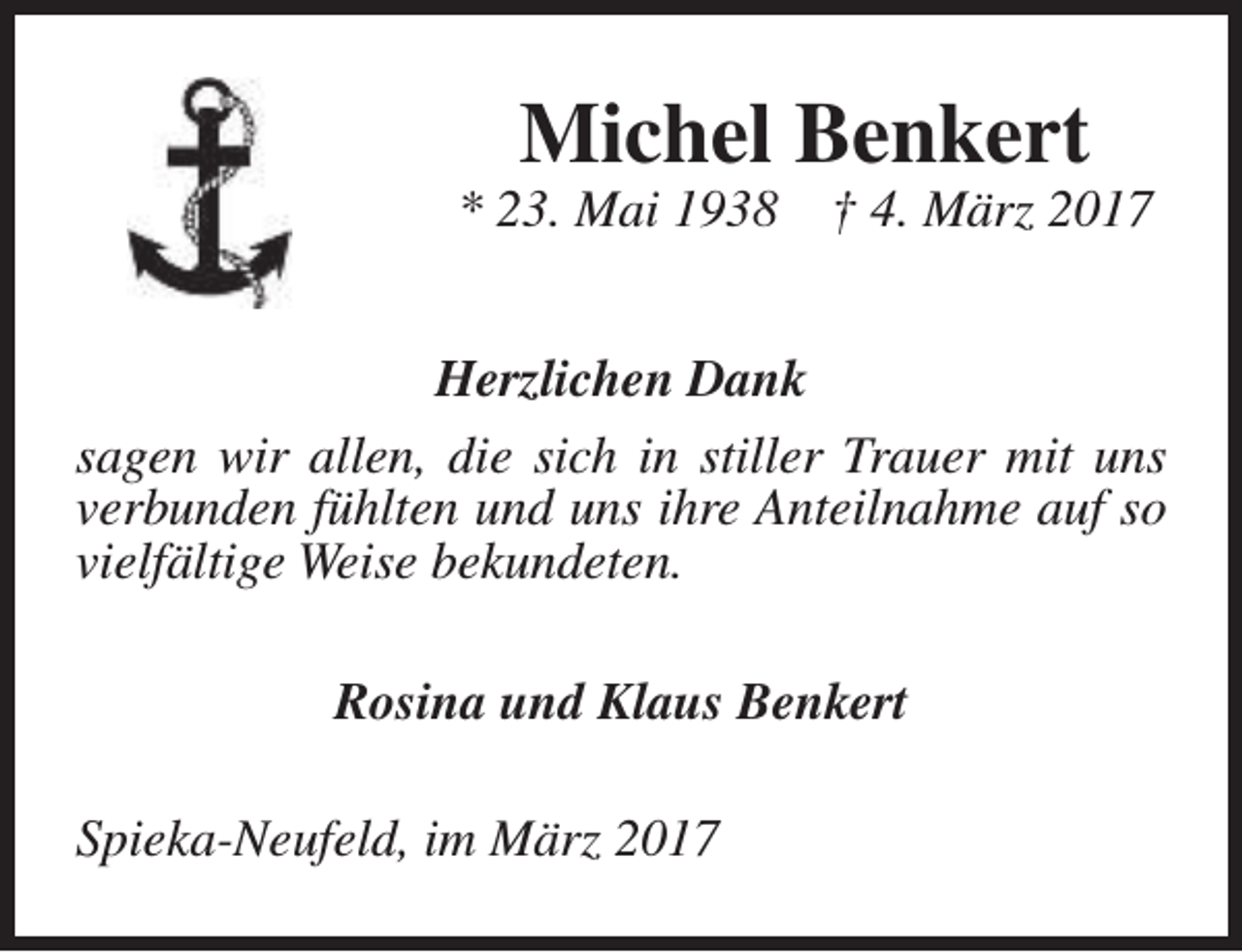 <p>Michel Benkert</p><p>* 23. Mai 1938</p><p>† 4. März 2017</p><p>Herzlichen Dank<br />sagen wir allen, die sich in stiller Trauer mit uns<br />verbunden fühlten und uns ihre Anteilnahme auf so<br />vielfältige Weise bekundeten.<br />Rosina und Klaus Benkert<br />Spieka-Neufeld, im März 2017</p>
