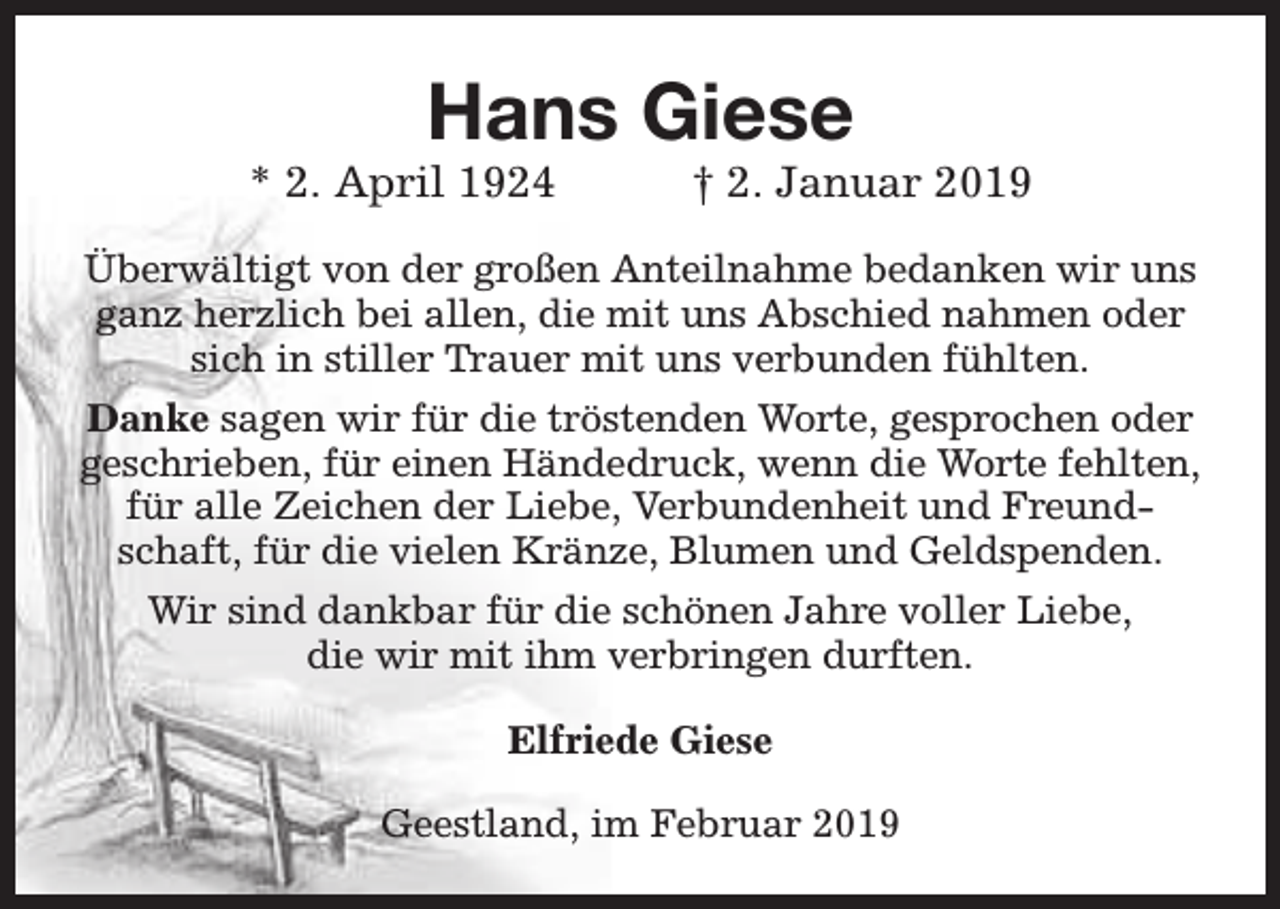 <p>Hans Giese</p><p>* 2. April 1924</p><p>† 2. Januar 2019</p><p>Überwältigt von der großen Anteilnahme bedanken wir uns<br />ganz herzlich bei allen, die mit uns Abschied nahmen oder<br />sich in stiller Trauer mit uns verbunden fühlten.<br />Danke sagen wir für die tröstenden Worte, gesprochen oder<br />geschrieben, für einen Händedruck, wenn die Worte fehlten,<br />für alle Zeichen der Liebe, Verbundenheit und Freundschaft, für die vielen Kränze, Blumen und Geldspenden.<br />Wir sind dankbar für die schönen Jahre voller Liebe,<br />die wir mit ihm verbringen durften.<br />Elfriede Giese<br />Geestland, im Februar 2019</p>