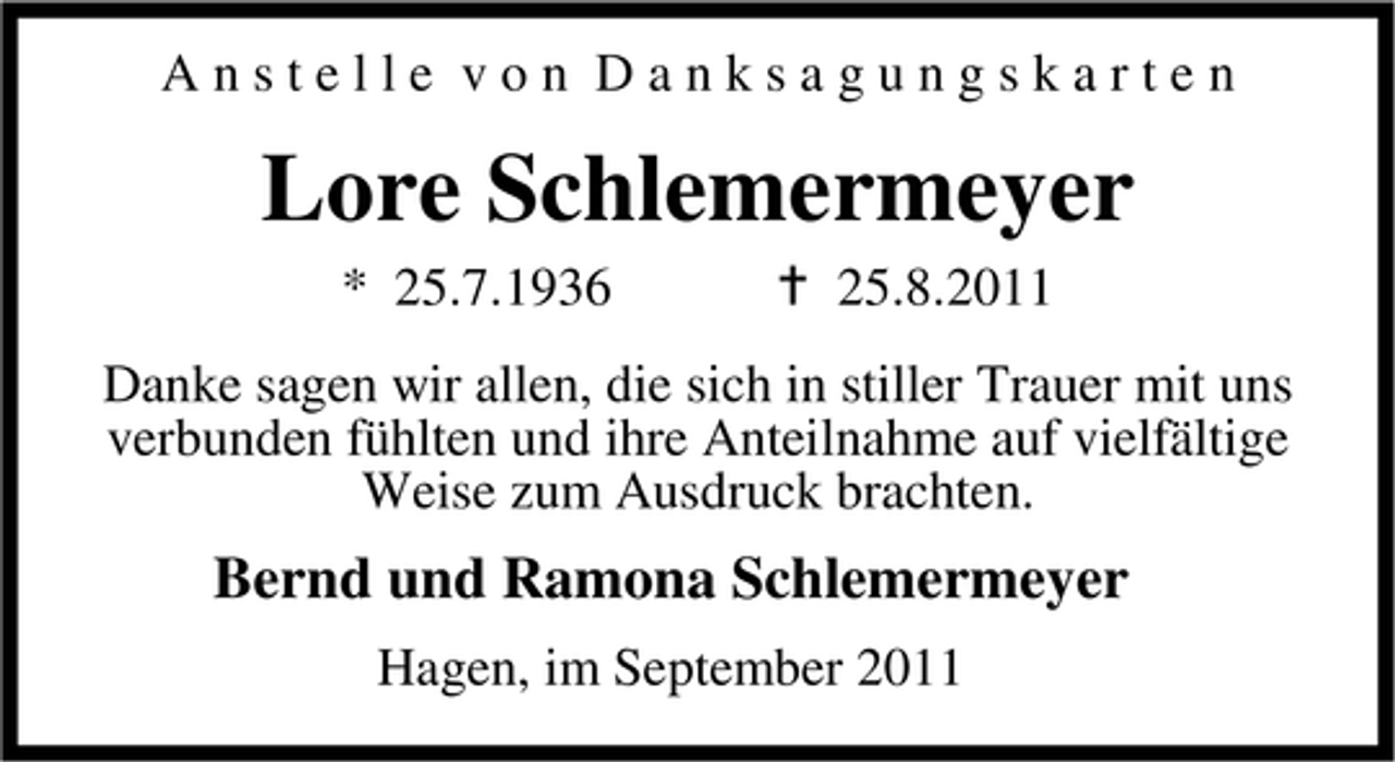 <p>Anstelle von Danksagungskarten</p><p>Lore Schlemermeyer<br />* 25.7.1936</p><p>25.8.2011</p><p>Danke sagen wir allen, die sich in stiller Trauer mit uns<br />verbunden fühlten und ihre Anteilnahme auf vielfältige<br />Weise zum Ausdruck brachten.</p><p>Bernd und Ramona Schlemermeyer<br />Hagen, im September 2011</p>