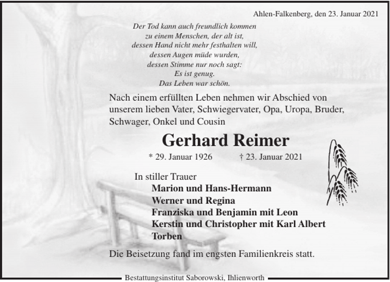 <p>Ahlen-Falkenberg, den 23. Januar 2021<br />Der Tod kann auch freundlich kommen<br />zu einem Menschen, der alt ist,<br />dessen Hand nicht mehr festhalten will,<br />dessen Augen müde wurden,<br />dessen Stimme nur noch sagt:<br />Es ist genug.<br />Das Leben war schön.</p><p>Nach einem erfüllten Leben nehmen wir Abschied von<br />unserem lieben Vater, Schwiegervater, Opa, Uropa, Bruder,<br />Schwager, Onkel und Cousin</p><p>Gerhard Reimer<br />* 29. Januar 1926</p><p>† 23. Januar 2021</p><p>In stiller Trauer<br />Marion und Hans-Hermann<br />Werner und Regina<br />Franziska und Benjamin mit Leon<br />Kerstin und Christopher mit Karl Albert<br />Torben<br />Die Beisetzung fand im engsten Familienkreis statt.<br />Bestattungsinstitut Saborowski, Ihlienworth</p>