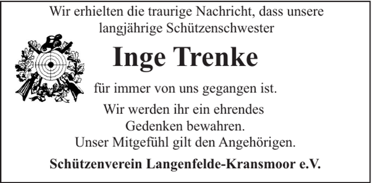 <p>Wir erhielten die traurige Nachricht, dass unsere<br />langjährige Schützenschwester</p><p>Inge Trenke<br />für immer von uns gegangen ist.<br />Wir werden ihr ein ehrendes<br />Gedenken bewahren.<br />Unser Mitgefühl gilt den Angehörigen.<br />Schützenverein Langenfelde-Kransmoor e.V.</p>
