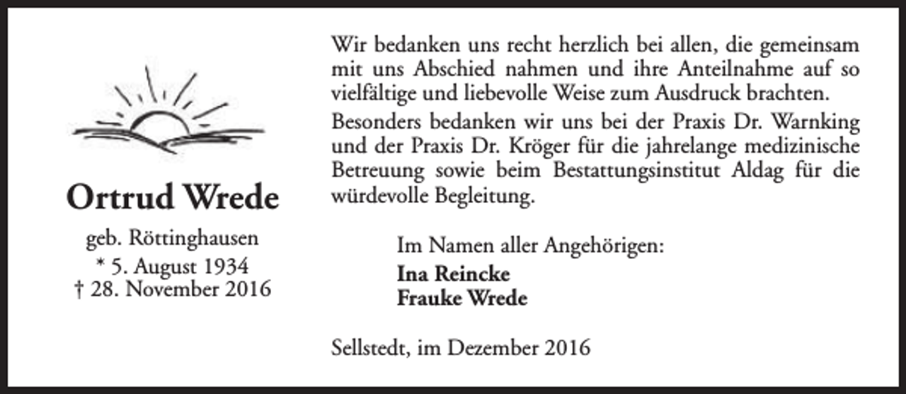 <p>Ortrud Wrede<br />geb. Röttinghausen<br />* 5. August 1934<br />† 28. November 2016</p><p>Wir bedanken uns recht herzlich bei allen, die gemeinsam<br />mit uns Abschied nahmen und ihre Anteilnahme auf so<br />vielfältige und liebevolle Weise zum Ausdruck brachten.<br />Besonders bedanken wir uns bei der Praxis Dr. Warnking<br />und der Praxis Dr. Kröger für die jahrelange medizinische<br />Betreuung sowie beim Bestattungsinstitut Aldag für die<br />würdevolle Begleitung.<br />Im Namen aller Angehörigen:<br />Ina Reincke<br />Frauke Wrede<br />Sellstedt, im Dezember 2016</p>