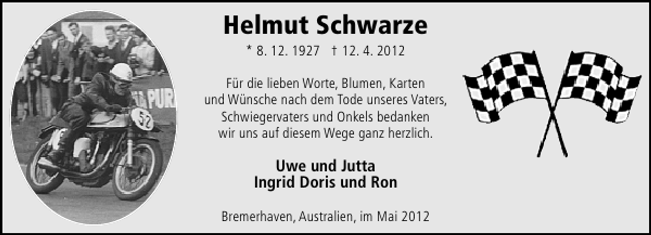 <p>Helmut Schwarze<br />* 8. 12. 1927 † 12. 4. 2012</p><p>Für die lieben Worte, Blumen, Karten<br />und Wünsche nach dem Tode unseres Vaters,<br />Schwiegervaters und Onkels bedanken<br />wir uns auf diesem Wege ganz herzlich.</p><p>Uwe und Jutta<br />Ingrid Doris und Ron<br />Bremerhaven, Australien, im Mai 2012</p>