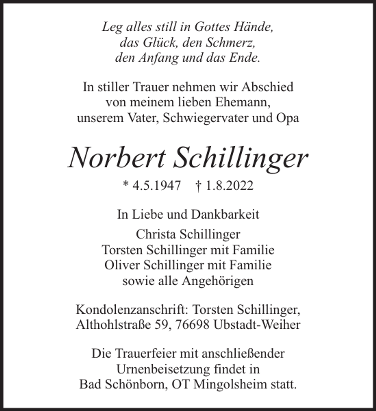 <p>Leg alles still in Gottes Hände,<br />das Glück, den Schmerz,<br />den Anfang und das Ende.<br />In stiller Trauer nehmen wir Abschied<br />von meinem lieben Ehemann,<br />unserem Vater, Schwiegervater und Opa</p><p>Norbert Schillinger<br />* 4.5.1947 † 1.8.2022</p><p>In Liebe und Dankbarkeit<br />Christa Schillinger<br />Torsten Schillinger mit Familie<br />Oliver Schillinger mit Familie<br />sowie alle Angehörigen<br />Kondolenzanschrift: Torsten Schillinger,<br />Althohlstraße 59, 76698 Ubstadt-Weiher<br />Die Trauerfeier mit anschließender<br />Urnenbeisetzung findet in<br />Bad Schönborn, OT Mingolsheim statt.</p>