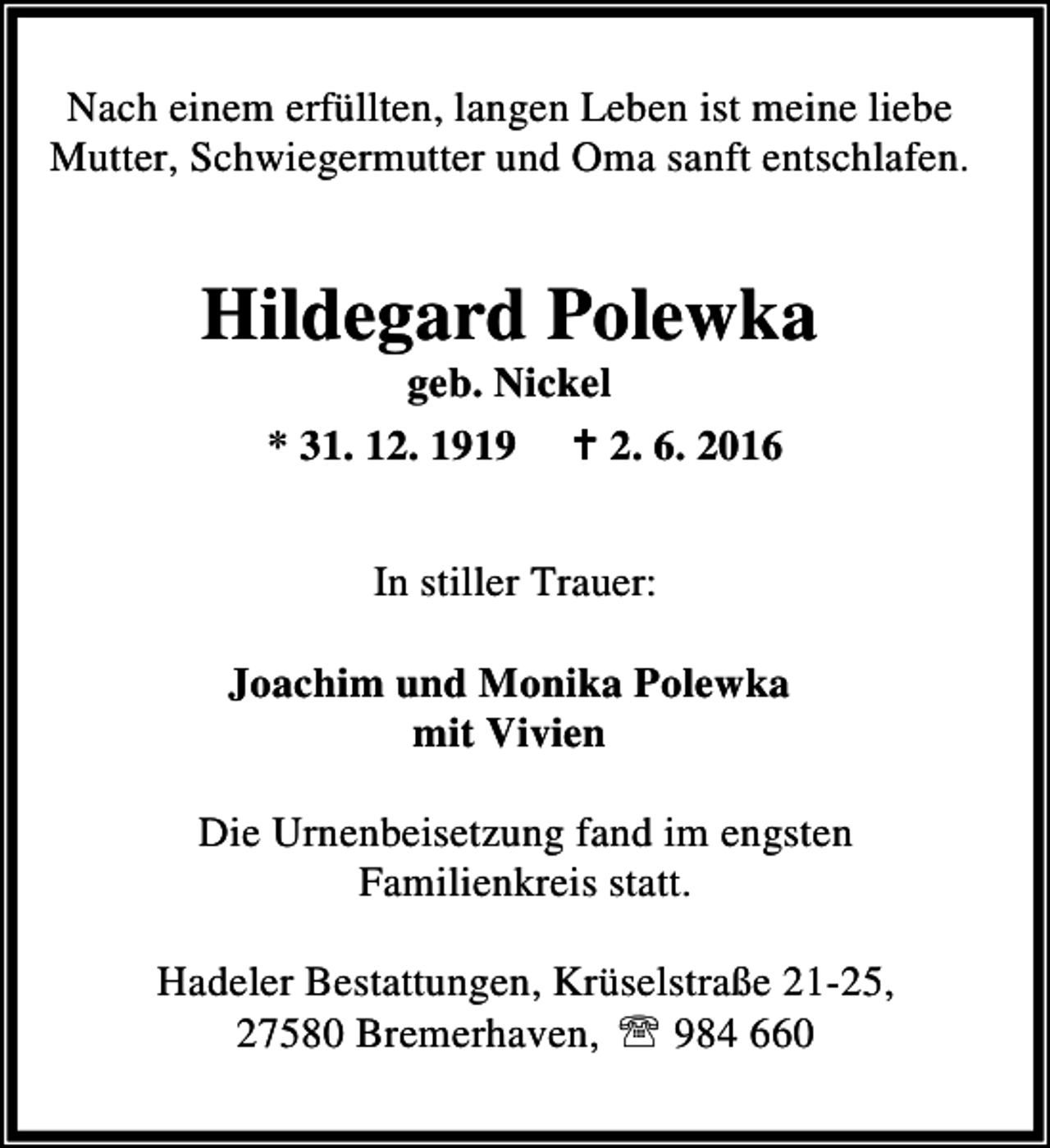 <p>Nach einem erfüllten, langen Leben ist meine liebe<br />Mutter, Schwiegermutter und Oma sanft entschlafen.</p><p>Hildegard Polewka<br />geb. Nickel<br />* 31. 12. 1919 B 2. 6. 2016<br />In stiller Trauer:<br />Joachim und Monika Polewka<br />mit Vivien<br />Die Urnenbeisetzung fand im engsten<br />Familienkreis statt.<br />Hadeler Bestattungen, Krüselstraße 21-25,<br />27580 Bremerhaven, ℡ 984 660</p>