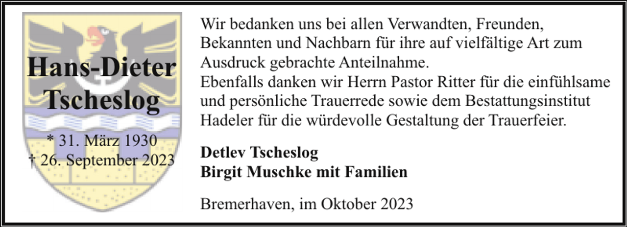<p>Hans-Dieter<br />Tscheslog<br />* 31. März 1930<br />† 26. September 2023</p><p>Wir bedanken uns bei allen Verwandten, Freunden,<br />Bekannten und Nachbarn für ihre auf vielfältige Art zum<br />Ausdruck gebrachte Anteilnahme.<br />Ebenfalls danken wir Herrn Pastor Ritter für die einfühlsame<br />und persönliche Trauerrede sowie dem Bestattungsinstitut<br />Hadeler für die würdevolle Gestaltung der Trauerfeier.<br />Detlev Tscheslog<br />Birgit Muschke mit Familien<br />Bremerhaven, im Oktober 2023</p>