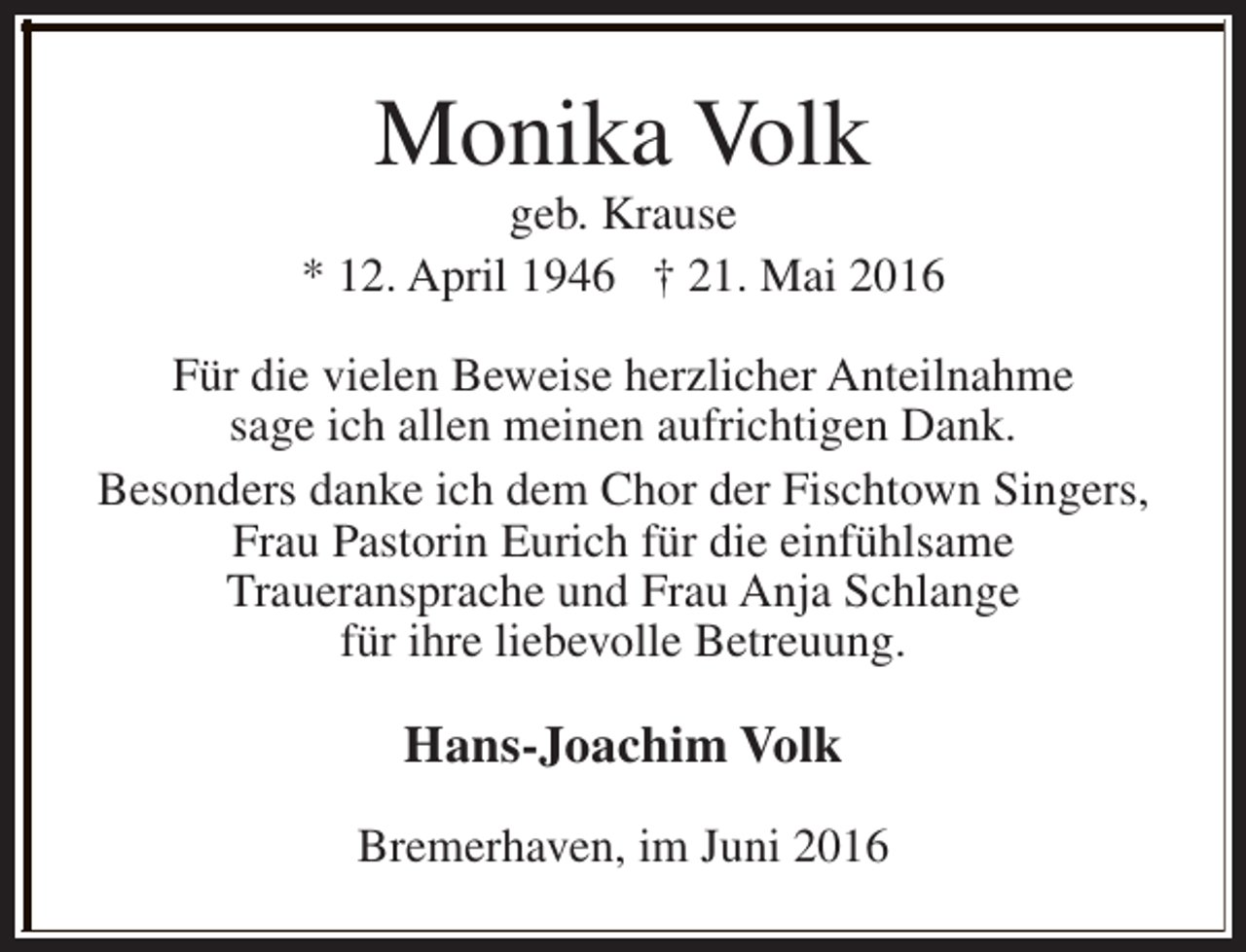 <p>Monika Volk</p>
<p>geb. Krause<br />* 12. April 1946 † 21. Mai 2016<br />Für die vielen Beweise herzlicher Anteilnahme<br />sage ich allen meinen aufrichtigen Dank.<br />Besonders danke ich dem Chor der Fischtown Singers,<br />Frau Pastorin Eurich für die einfühlsame<br />Traueransprache und Frau Anja Schlange<br />für ihre liebevolle Betreuung.</p>
<p>Hans-Joachim Volk<br />Bremerhaven, im Juni 2016</p>