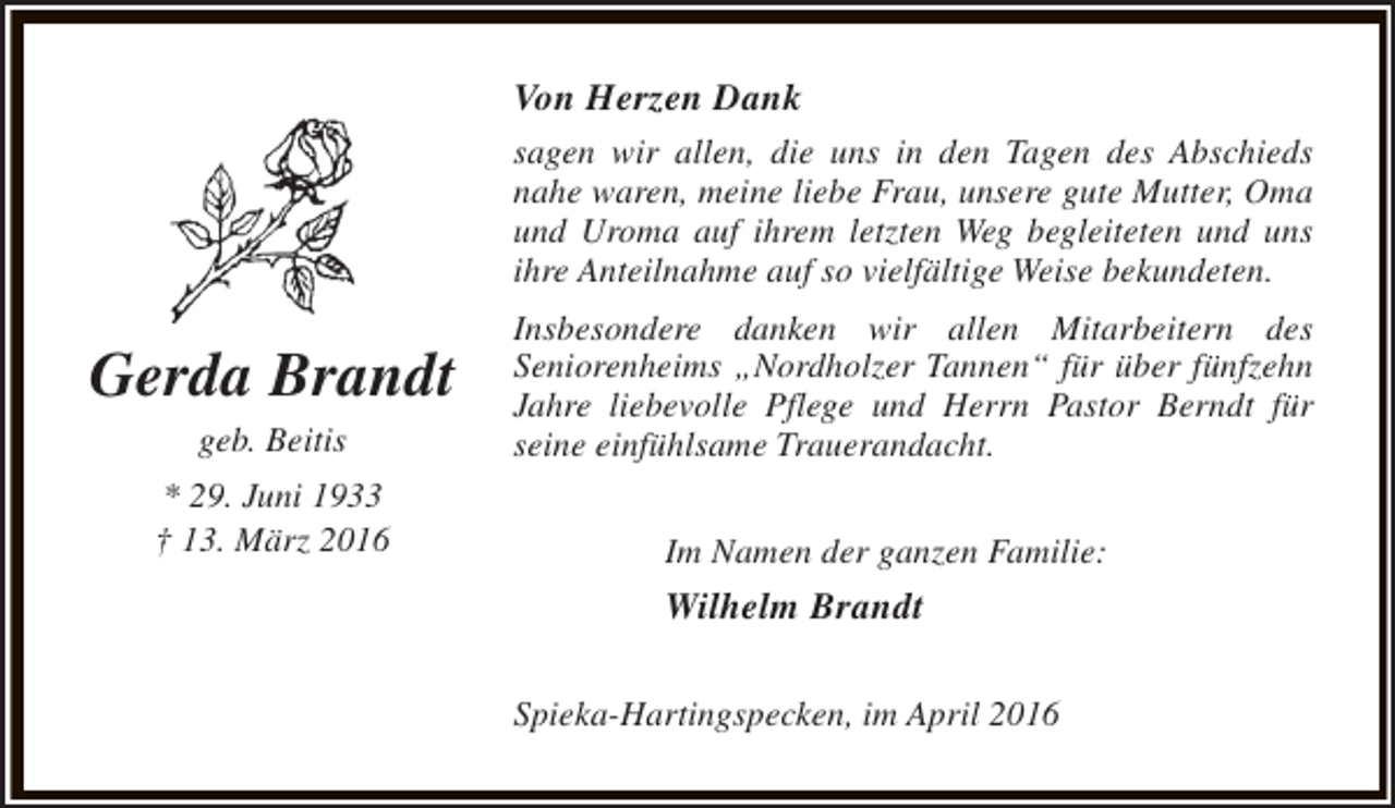 <p>Von Herzen Dank<br />sagen wir allen, die uns in den Tagen des Abschieds<br />nahe waren, meine liebe Frau, unsere gute Mutter, Oma<br />und Uroma auf ihrem letzten Weg begleiteten und uns<br />ihre Anteilnahme auf so vielfältige Weise bekundeten.</p><p>Gerda Brandt<br />geb. Beitis</p><p>* 29. Juni 1933<br />† 13. März 2016</p><p>Insbesondere danken wir allen Mitarbeitern des<br />Seniorenheims „Nordholzer Tannen“ für über fünfzehn<br />Jahre liebevolle Pflege und Herrn Pastor Berndt für<br />seine einfühlsame Trauerandacht.<br />Im Namen der ganzen Familie:</p><p>Wilhelm Brandt<br />Spieka-Hartingspecken, im April 2016</p>