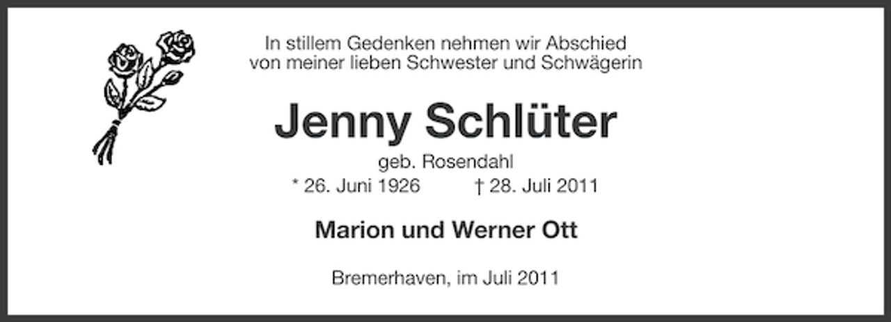 <p>In stillem Gedenken nehmen wir Abschied<br />von meiner lieben Schwester und Schwägerin</p><p>Jenny Schlüter<br />geb. Rosendahl<br />* 26. Juni 1926<br />† 28. Juli 2011</p><p>Marion und Werner Ott<br />Bremerhaven, im Juli 2011</p>