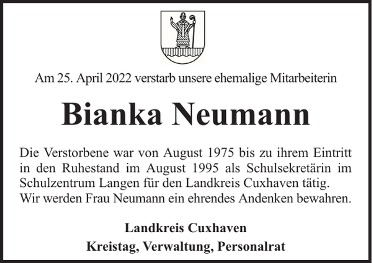 <p>Am 25. April 2022 verstarb unsere ehemalige Mitarbeiterin</p><p>Bianka Neumann<br />Die Verstorbene war von August 1975 bis zu ihrem Eintritt<br />in den Ruhestand im August 1995 als Schulsekretärin im<br />Schulzentrum Langen für den Landkreis Cuxhaven tätig.<br />Wir werden Frau Neumann ein ehrendes Andenken bewahren.<br />Landkreis Cuxhaven<br />Kreistag, Verwaltung, Personalrat</p>