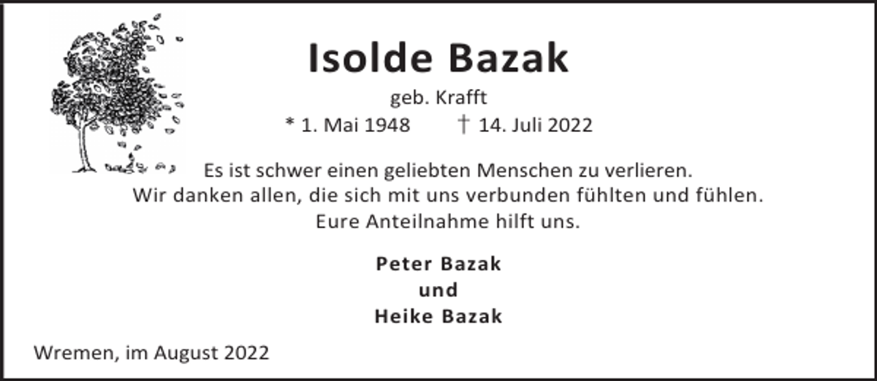 <p>Isolde Bazak</p><p>geb. Krafft<br />* 1. Mai 1948<br />† 14. Juli 2022<br />Es ist schwer einen geliebten Menschen zu verlieren.<br />Wir danken allen, die sich mit uns verbunden fühlten und fühlen.<br />Eure Anteilnahme hilft uns.<br />Peter Bazak<br />und<br />Heike Bazak<br />Wremen, im August 2022</p>