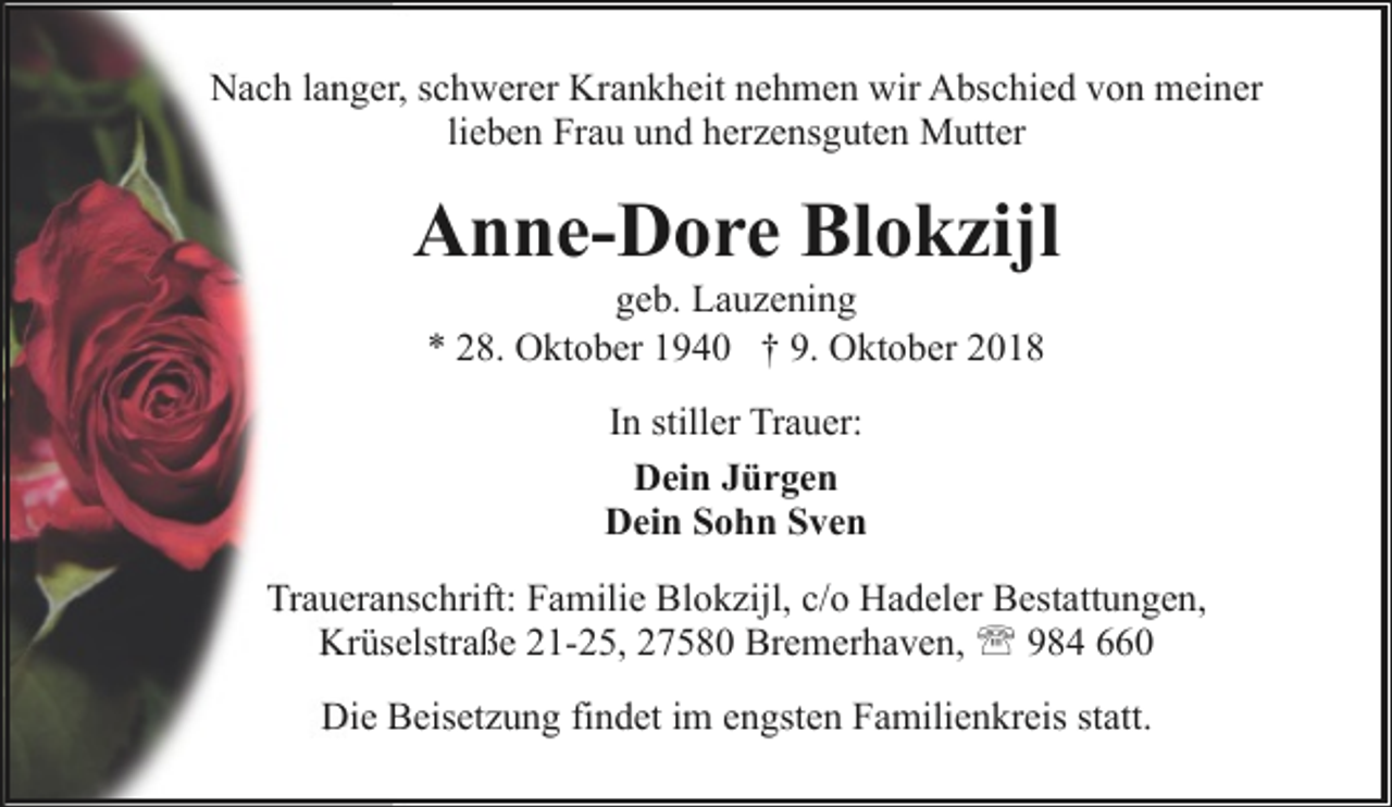 <p>Nach langer, schwerer Krankheit nehmen wir Abschied von meiner<br />lieben Frau und herzensguten Mutter</p><p>Anne-Dore Blokzijl<br />geb. Lauzening<br />* 28. Oktober 1940 † 9. Oktober 2018<br />In stiller Trauer:<br />Dein Jürgen<br />Dein Sohn Sven<br />Traueranschrift: Familie Blokzijl, c/o Hadeler Bestattungen,<br />Krüselstraße 21-25, 27580 Bremerhaven, ' 984 660<br />Die Beisetzung findet im engsten Familienkreis statt.</p>