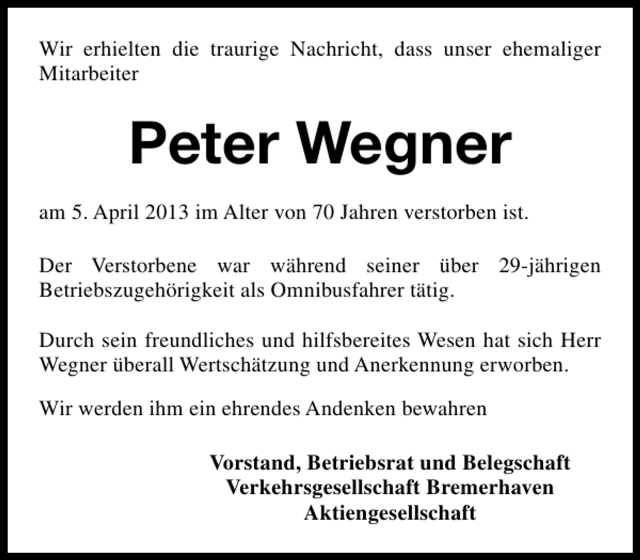 <p>Wir erhielten die traurige Nachricht, dass unser ehemaliger<br />Mitarbeiter</p><p>Peter Wegner<br />am 5. April 2013 im Alter von 70 Jahren verstorben ist.<br />Der Verstorbene war während seiner über 29-jährigen<br />Betriebszugehörigkeit als Omnibusfahrer tätig.<br />Durch sein freundliches und hilfsbereites Wesen hat sich Herr<br />Wegner überall Wertschätzung und Anerkennung erworben.<br />Wir werden ihm ein ehrendes Andenken bewahren<br />Vorstand, Betriebsrat und Belegschaft<br />Verkehrsgesellschaft Bremerhaven<br />Aktiengesellschaft</p>