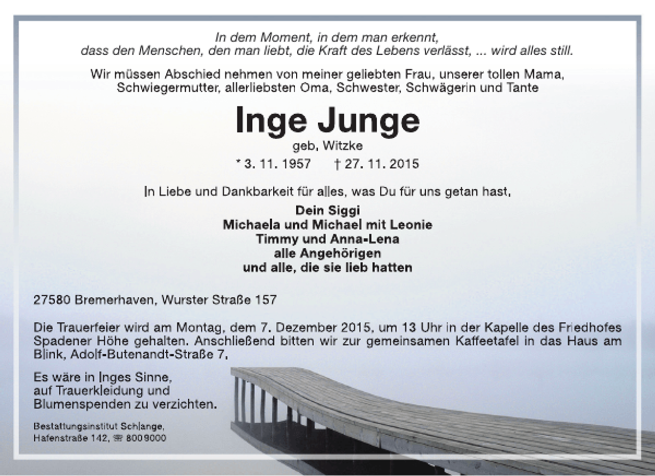 <p>In dem Moment, in dem man erkennt,<br />dass den Menschen, den man liebt, die Kraft des Lebens verlässt, ... wird alles still.<br />Wir müssen Abschied nehmen von meiner geliebten Frau, unserer tollen Mama,<br />Schwiegermutter, allerliebsten Oma, Schwester, Schwägerin und Tante</p><p>Inge Junge<br />geb. Witzke<br />* 3. 11. 1957<br />† 27. 11. 2015</p><p>In Liebe und Dankbarkeit für alles, was Du für uns getan hast.<br />Dein Siggi<br />Michaela und Michael mit Leonie<br />Timmy und Anna-Lena<br />alle Angehörigen<br />und alle, die sie lieb hatten<br />27580 Bremerhaven, Wurster Straße 157<br />Die Trauerfeier wird am Montag, dem 7. Dezember 2015, um 13 Uhr in der Kapelle des Friedhofes<br />Spadener Höhe gehalten. Anschließend bitten wir zur gemeinsamen Kaffeetafel in das Haus am<br />Blink, Adolf-Butenandt-Straße 7.<br />Es wäre in Inges Sinne,<br />auf Trauerkleidung und<br />Blumenspenden zu verzichten.<br />Bestattungsinstitut Schlange,<br />Hafenstraße 142,  800 9000</p>