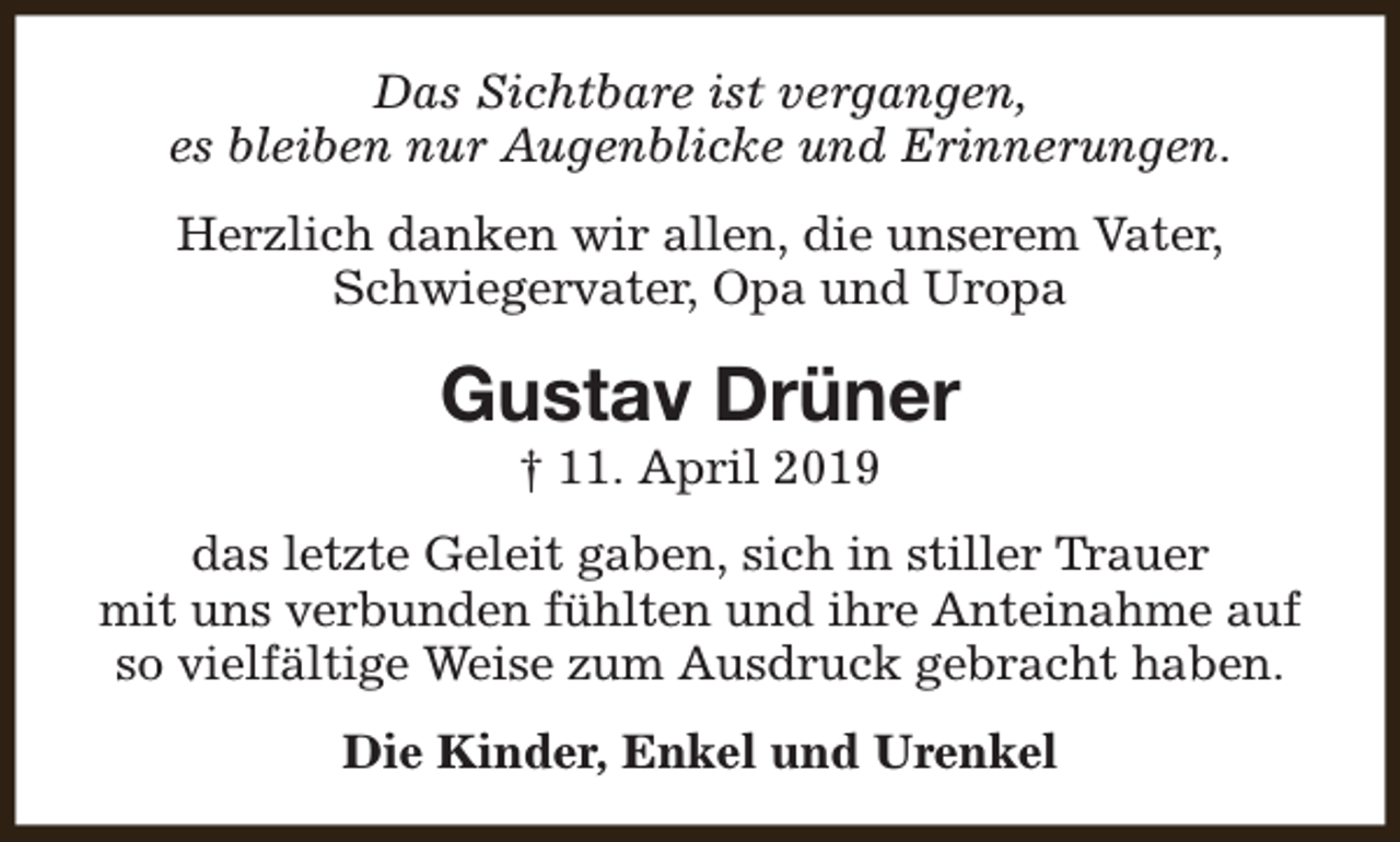 <p>Das Sichtbare ist vergangen,<br />es bleiben nur Augenblicke und Erinnerungen.<br />Herzlich danken wir allen, die unserem Vater,<br />Schwiegervater, Opa und Uropa</p><p>Gustav Drüner<br />† 11. April 2019</p><p>das letzte Geleit gaben, sich in stiller Trauer<br />mit uns verbunden fühlten und ihre Anteinahme auf<br />so vielfältige Weise zum Ausdruck gebracht haben.<br />Die Kinder, Enkel und Urenkel</p>