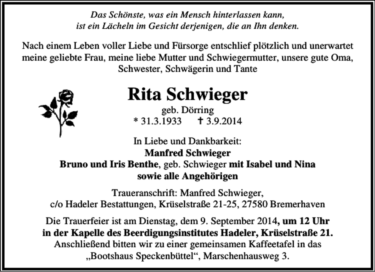 <p>Das Schönste, was ein Mensch hinterlassen kann,<br />ist ein Lächeln im Gesicht derjenigen, die an Ihn denken.</p><p>Nach einem Leben voller Liebe und Fürsorge entschlief plötzlich und unerwartet<br />meine geliebte Frau, meine liebe Mutter und Schwiegermutter, unsere gute Oma,<br />Schwester, Schwägerin und Tante</p><p>Rita Schwieger<br />geb. Dörring<br />* 31.3.193.9.2014</p><p>In Liebe und Dankbarkeit:<br />Manfred Schwieger<br />Bruno und Iris Benthe, geb. Schwieger mit Isabel und Nina<br />sowie alle Angehörigen<br />Traueranschrift: Manfred Schwieger,<br />c/o Hadeler Bestattungen, Krüselstraße 21-25, 27580 Bremerhaven<br />Die Trauerfeier ist am Dienstag, dem 9. September 2014, um 12 Uhr<br />in der Kapelle des Beerdigungsinstitutes Hadeler, Krüselstraße 21.<br />Anschließend bitten wir zu einer gemeinsamen Kaffeetafel in das<br />„Bootshaus Speckenbüttel“, Marschenhausweg 3.</p>