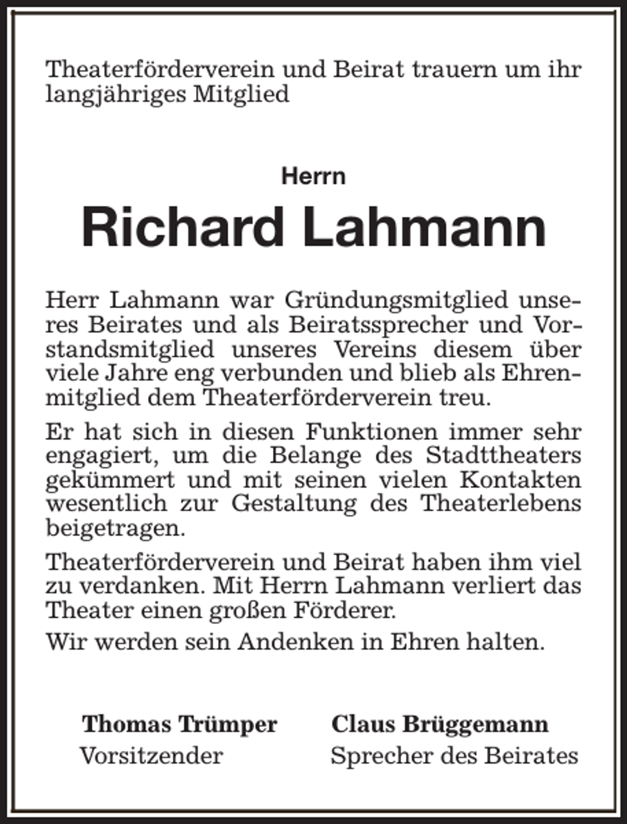 <p>Theaterförderverein und Beirat trauern um ihr<br />langjähriges Mitglied<br />Herrn</p><p>Richard Lahmann<br />Herr Lahmann war Gründungsmitglied unseres Beirates und als Beiratssprecher und Vorstandsmitglied unseres Vereins diesem über<br />viele Jahre eng verbunden und blieb als Ehrenmitglied dem Theaterförderverein treu.<br />Er hat sich in diesen Funktionen immer sehr<br />engagiert, um die Belange des Stadttheaters<br />gekümmert und mit seinen vielen Kontakten<br />wesentlich zur Gestaltung des Theaterlebens<br />beigetragen.<br />Theaterförderverein und Beirat haben ihm viel<br />zu verdanken. Mit Herrn Lahmann verliert das<br />Theater einen großen Förderer.<br />Wir werden sein Andenken in Ehren halten.<br />Thomas Trümper<br />Vorsitzender</p><p>Claus Brüggemann<br />Sprecher des Beirates</p>