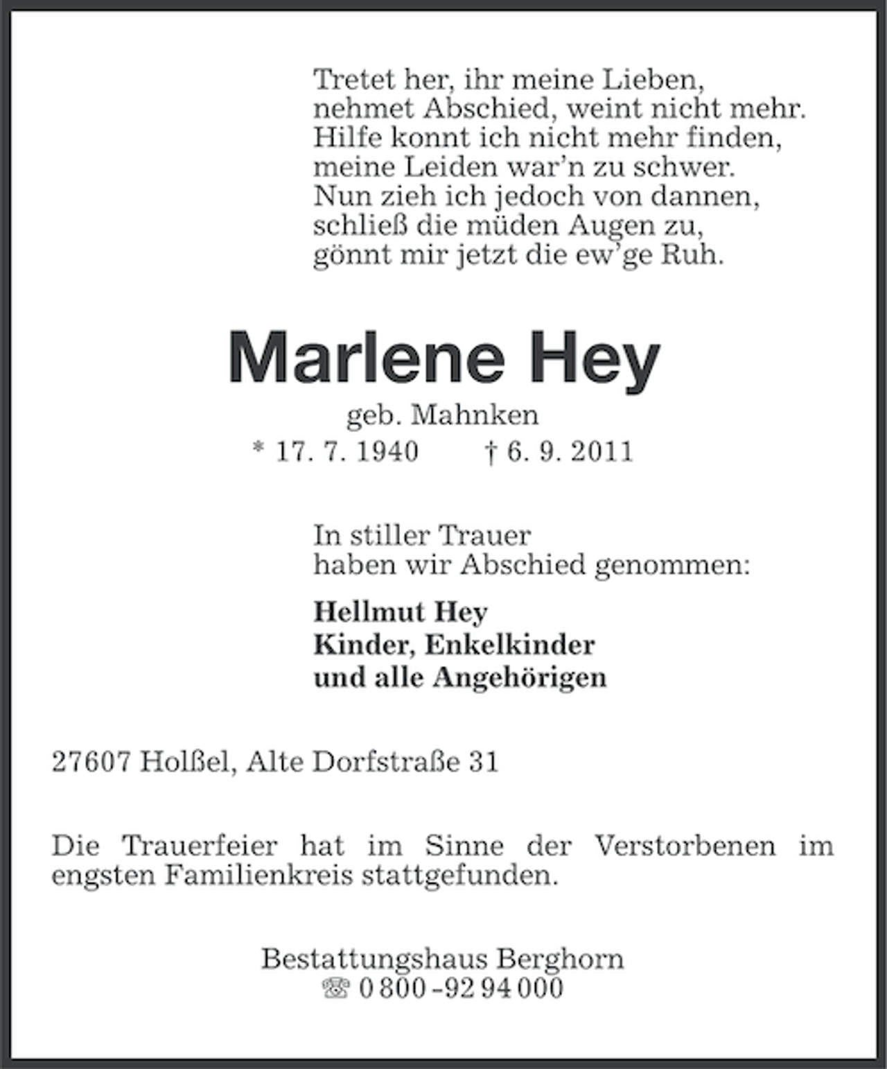 <p>Tretet her, ihr meine Lieben,<br />nehmet Abschied, weint nicht mehr.<br />Hilfe konnt ich nicht mehr finden,<br />meine Leiden war’n zu schwer.<br />Nun zieh ich jedoch von dannen,<br />schließ die müden Augen zu,<br />gönnt mir jetzt die ew’ge Ruh.</p><p>Marlene Hey<br />geb. Mahnken<br />* 17. 7. 1940<br />† 6. 9. 2011<br />In stiller Trauer<br />haben wir Abschied genommen:<br />Hellmut Hey<br />Kinder, Enkelkinder<br />und alle Angehörigen<br />27607 Holßel, Alte Dorfstraße 31<br />Die Trauerfeier hat im Sinne der Verstorbenen im<br />engsten Familienkreis stattgefunden.<br />Bestattungshaus Berghorn<br />0 800 -92 94 000</p>
