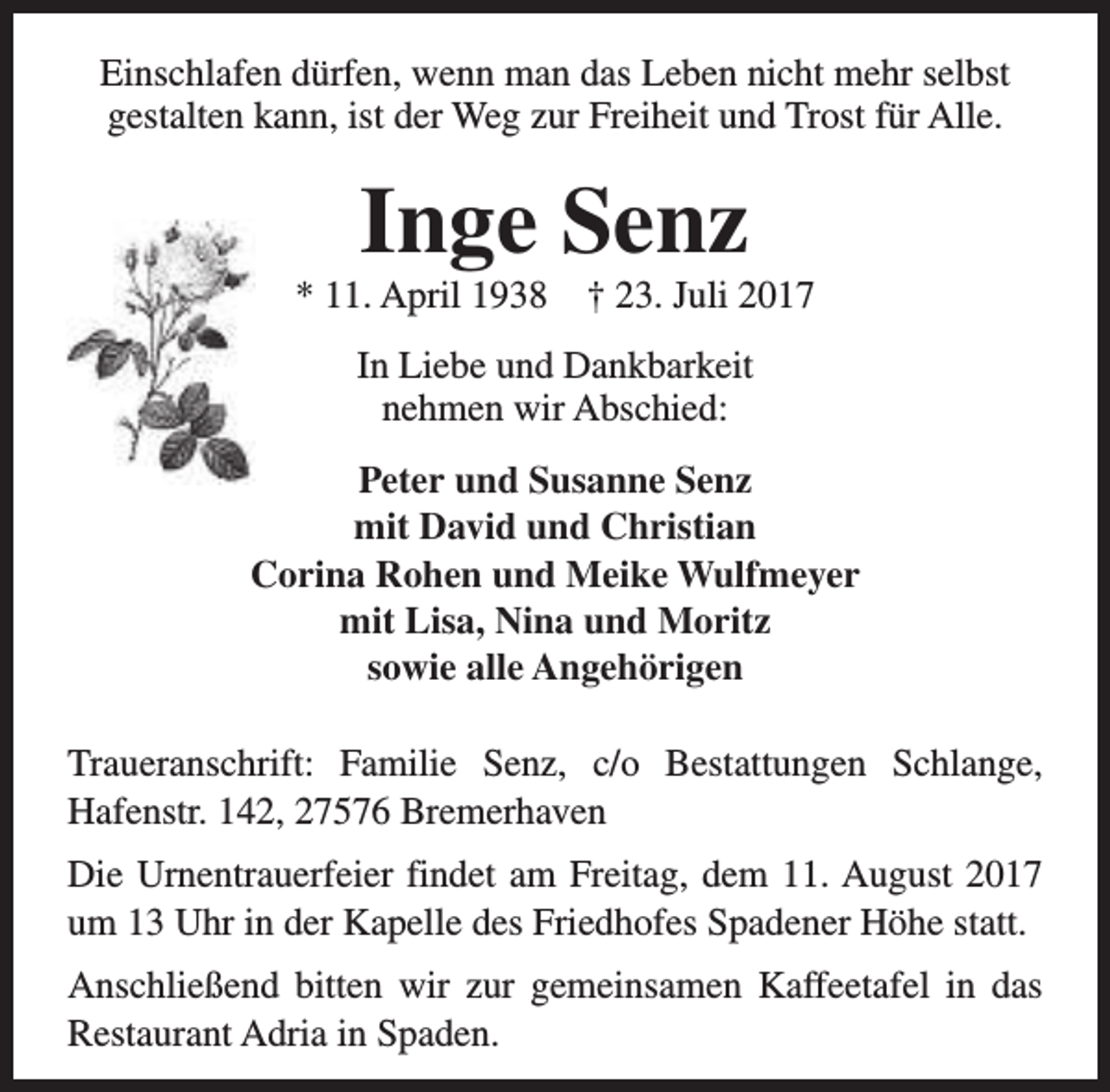 <p>Einschlafen dürfen, wenn man das Leben nicht mehr selbst<br />gestalten kann, ist der Weg zur Freiheit und Trost für Alle.</p><p>Inge Senz</p><p>* 11. April 1938</p><p>† 23. Juli 2017</p><p>In Liebe und Dankbarkeit<br />nehmen wir Abschied:<br />Peter und Susanne Senz<br />mit David und Christian<br />Corina Rohen und Meike Wulfmeyer<br />mit Lisa, Nina und Moritz<br />sowie alle Angehörigen<br />Traueranschrift: Familie Senz, c/o Bestattungen Schlange,<br />Hafenstr. 142, 27576 Bremerhaven<br />Die Urnentrauerfeier findet am Freitag, dem 11. August 2017<br />um 13 Uhr in der Kapelle des Friedhofes Spadener Höhe statt.<br />Anschließend bitten wir zur gemeinsamen Kaffeetafel in das<br />Restaurant Adria in Spaden.</p>