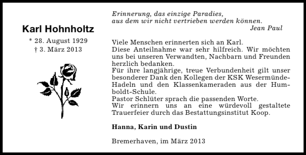 <p>Karl Hohnholtz<br />* 28. August 1929<br />† 3. März 2013</p><p>Erinnerung, das einzige Paradies,<br />aus dem wir nicht vertrieben werden können.<br />Jean Paul<br />Viele Menschen erinnerten sich an Karl.<br />Diese Anteilnahme war sehr hilfreich. Wir möchten<br />uns bei unseren Verwandten, Nachbarn und Freunden<br />herzlich bedanken.<br />Für ihre langjährige, treue Verbundenheit gilt unser<br />besonderer Dank den Kollegen der KSK WesermündeHadeln und den Klassenkameraden aus der Humboldt-Schule.<br />Pastor Schlüter sprach die passenden Worte.<br />Wir erinnern uns an eine würdevoll gestaltete<br />Trauerfeier durch das Bestattungsinstitut Koop.<br />Hanna, Karin und Dustin<br />Bremerhaven, im März 2013</p>
