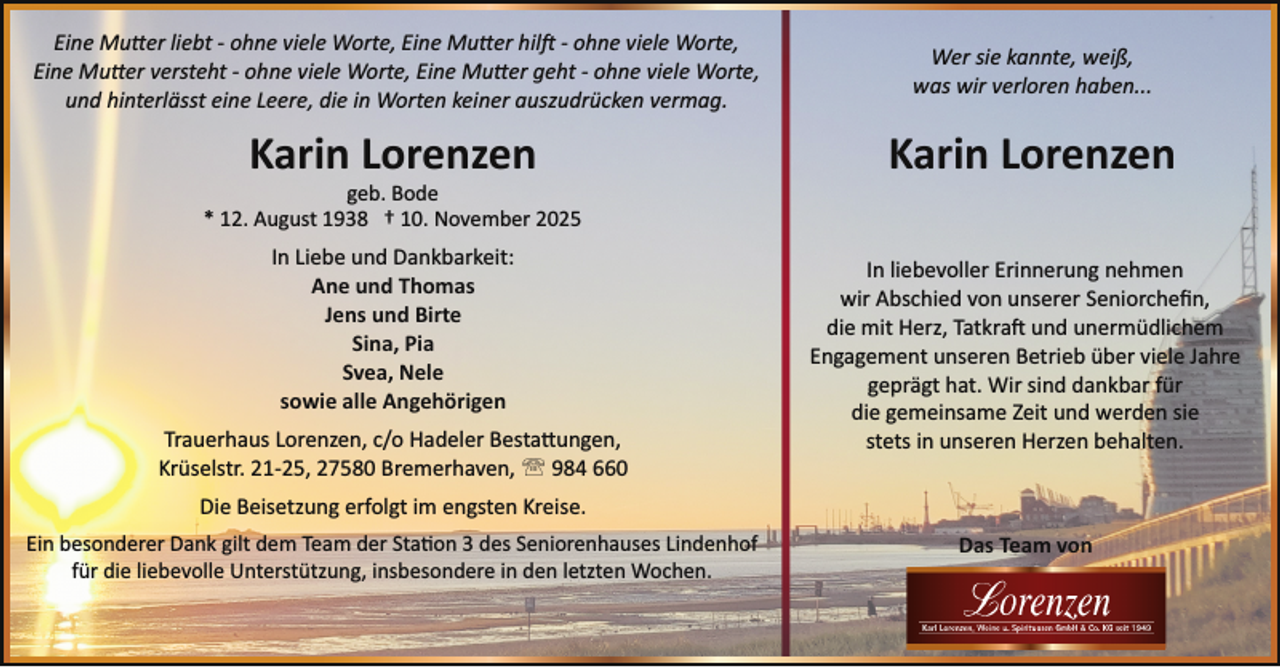<p>Eine Mutter liebt ­ ohne viele Worte, Eine Mutter hilft ­ ohne viele Worte,<br />Eine Mutter versteht ­ ohne viele Worte, Eine Mutter geht ­ ohne viele Worte,<br />und hinterlässt eine Leere, die in Worten keiner auszudrücken vermag.</p>
<p>Wer sie kannte, weiß,<br />was wir verloren haben...</p>
<p>Karin Lorenzen</p>
<p>geb. Bode<br />* 12. August 1938 † 10. November 2025</p>
<p>In Liebe und Dankbarkeit:<br />Ane und Thomas<br />Jens und Birte<br />Sina, Pia<br />Svea, Nele<br />sowie alle Angehörigen<br />Trauerhaus Lorenzen, c/o Hadeler Bestattungen,<br />Krüselstr. 21­25, 27580 Bremerhaven, ' 984 660</p>
<p>In liebevoller Erinnerung nehmen<br />wir Abschied von unserer Seniorcheﬁn,<br />die mit Herz, Tatkra und unermüdlichem<br />Engagement unseren Betrieb über viele Jahre<br />geprägt hat. Wir sind dankbar für<br />die gemeinsame Zeit und werden sie<br />stets in unseren Herzen behalten.</p>
<p>Die Beisetzung erfolgt im engsten Kreise.<br />Ein besonderer Dank gilt dem Team der Sta on 3 des Seniorenhauses Lindenhof<br />für die liebevolle Unterstützung, insbesondere in den letzten Wochen.</p>
<p>Das Team von</p>