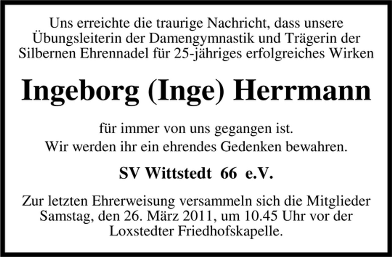 <p>Uns erreichte die traurige Nachricht, dass unsere Übungsleiterin der Damengymnastik und Trägerin der Silbernen Ehrennadel für 25-jähriges erfolgreiches Wirken</p><p>Ingeborg (Inge) Herrmann<br />für immer von uns gegangen ist. Wir werden ihr ein ehrendes Gedenken bewahren.</p><p>SV Wittstedt 66 e.V.<br />Zur letzten Ehrerweisung versammeln sich die Mitglieder Samstag, den 26. März 2011, um 10.45 Uhr vor der Loxstedter Friedhofskapelle.</p>