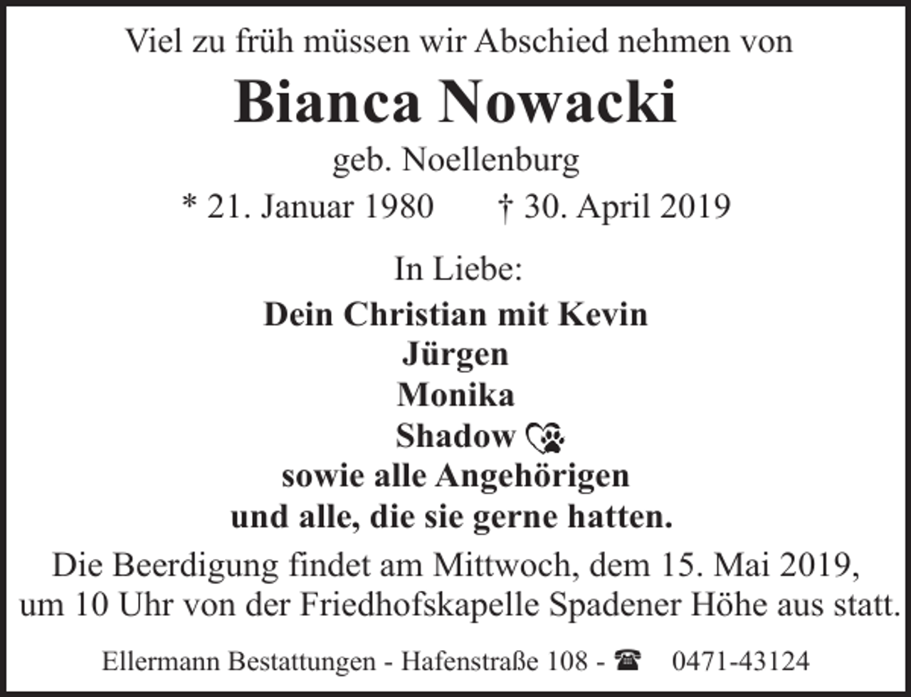 <p>Viel zu früh müssen wir Abschied nehmen von</p><p>Bianca Nowacki</p><p>geb. Noellenburg<br />* 21. Januar 1980<br />† 30. April 2019<br />In Liebe:<br />Dein Christian mit Kevin<br />Jürgen<br />Monika<br />Shadow<br />sowie alle Angehörigen<br />und alle, die sie gerne hatten.<br />Die Beerdigung findet am Mittwoch, dem 15. Mai 2019,<br />um 10 Uhr von der Friedhofskapelle Spadener Höhe aus statt.<br />Ellermann Bestattungen - Hafenstraße 108 - (</p><p>0471-43124</p>