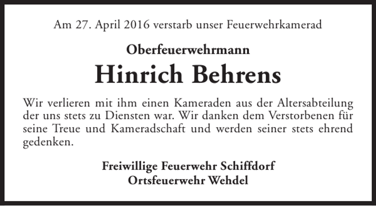 <p>Am 27. April 2016 verstarb unser Feuerwehrkamerad</p><p>Oberfeuerwehrmann</p><p>Hinrich Behrens<br />Wir verlieren mit ihm einen Kameraden aus der Altersabteilung<br />der uns stets zu Diensten war. Wir danken dem Verstorbenen für<br />seine Treue und Kameradschaft und werden seiner stets ehrend<br />gedenken.<br />Freiwillige Feuerwehr Schiffdorf<br />Ortsfeuerwehr Wehdel</p>