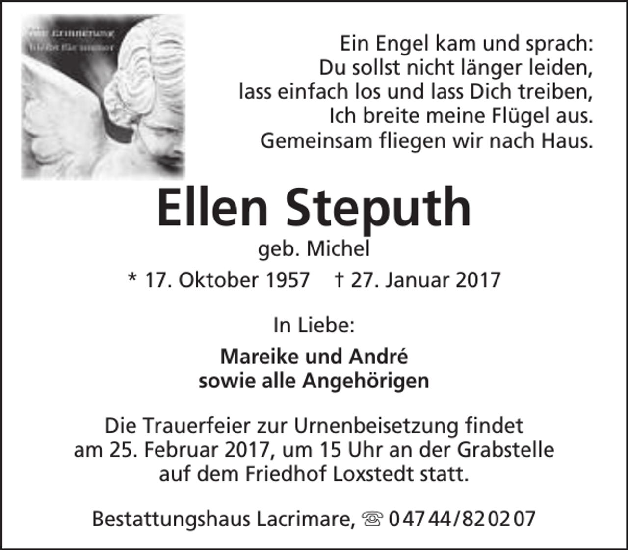 <p>Ein Engel kam und sprach:<br />Du sollst nicht länger leiden,<br />lass einfach los und lass Dich treiben,<br />Ich breite meine Flügel aus.<br />Gemeinsam fliegen wir nach Haus.</p><p>Ellen Steputh</p><p>geb. Michel<br />* 17. Oktober 1957 † 27. Januar 2017<br />In Liebe:<br />Mareike und André<br />sowie alle Angehörigen<br />Die Trauerfeier zur Urnenbeisetzung findet<br />am 25. Februar 2017, um 15 Uhr an der Grabstelle<br />auf dem Friedhof Loxstedt statt.<br />Bestattungshaus Lacrimare,  0 47 44 / 82 02 07</p>