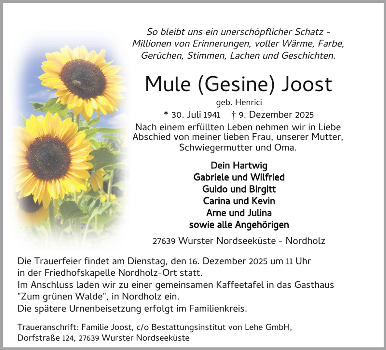 <p>So bleibt uns ein unerschöp icher Schatz Millionen von Erinnerungen, voller Wärme, Farbe,<br />Gerüchen, Stimmen, Lachen und Geschichten.</p><p>Mule (Gesine) Joost<br />geb. Henrici</p><p>* 30. Juli 1941 † 9. Dezember 2025<br />Nach einem erfüllten Leben nehmen wir in Liebe<br />Abschied von meiner lieben Frau, unserer Mutter,<br />Schwiegermutter und Oma.<br />Dein Hartwig<br />Gabriele und Wilfried<br />Guido und Birgitt<br />Carina und Kevin<br />Arne und Julina<br />sowie alle Angehörigen<br />27639 Wurster Nordseeküste - Nordholz<br />Die Trauerfeier ndet am Dienstag, den 16. Dezember 2025 um 11 Uhr<br />in der Friedhofskapelle Nordholz-Ort statt.<br />Im Anschluss laden wir zu einer gemeinsamen Kaffeetafel in das Gasthaus<br />"Zum grünen Walde", in Nordholz ein.<br />Die spätere Urnenbeisetzung erfolgt im Familienkreis.<br />Traueranschrift: Familie Joost, c/o Bestattungsinstitut von Lehe GmbH,<br />Dorfstraße 124, 27639 Wurster Nordseeküste</p>