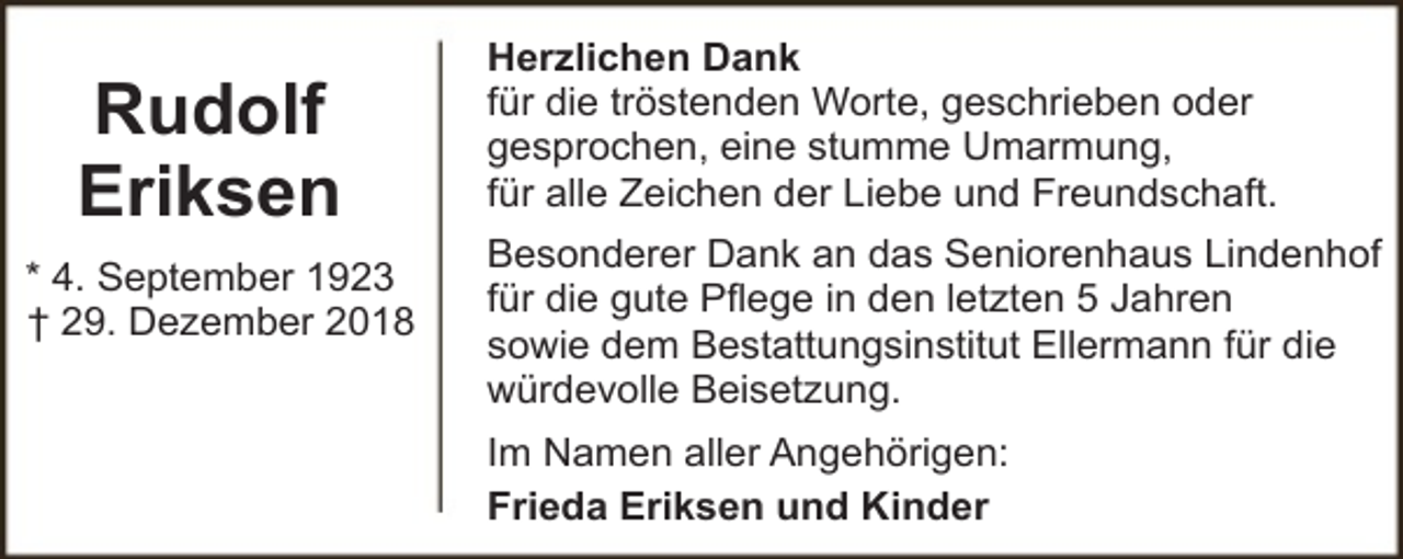 <p>Rudolf<br />Eriksen<br />* 4. September 1923<br />† 29. Dezember 2018</p><p>Herzlichen Dank<br />für die tröstenden Worte, geschrieben oder<br />gesprochen, eine stumme Umarmung,<br />für alle Zeichen der Liebe und Freundschaft.<br />Besonderer Dank an das Seniorenhaus Lindenhof<br />für die gute Pflege in den letzten 5 Jahren<br />sowie dem Bestattungsinstitut Ellermann für die<br />würdevolle Beisetzung.<br />Im Namen aller Angehörigen:<br />Frieda Eriksen und Kinder</p>