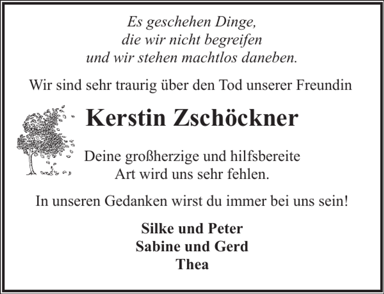 <p>Es geschehen Dinge,<br />die wir nicht begreifen<br />und wir stehen machtlos daneben.<br />Wir sind sehr traurig über den Tod unserer Freundin</p><p>Kerstin Zschöckner<br />Deine großherzige und hilfsbereite<br />Art wird uns sehr fehlen.<br />In unseren Gedanken wirst du immer bei uns sein!<br />Silke und Peter<br />Sabine und Gerd<br />Thea</p>