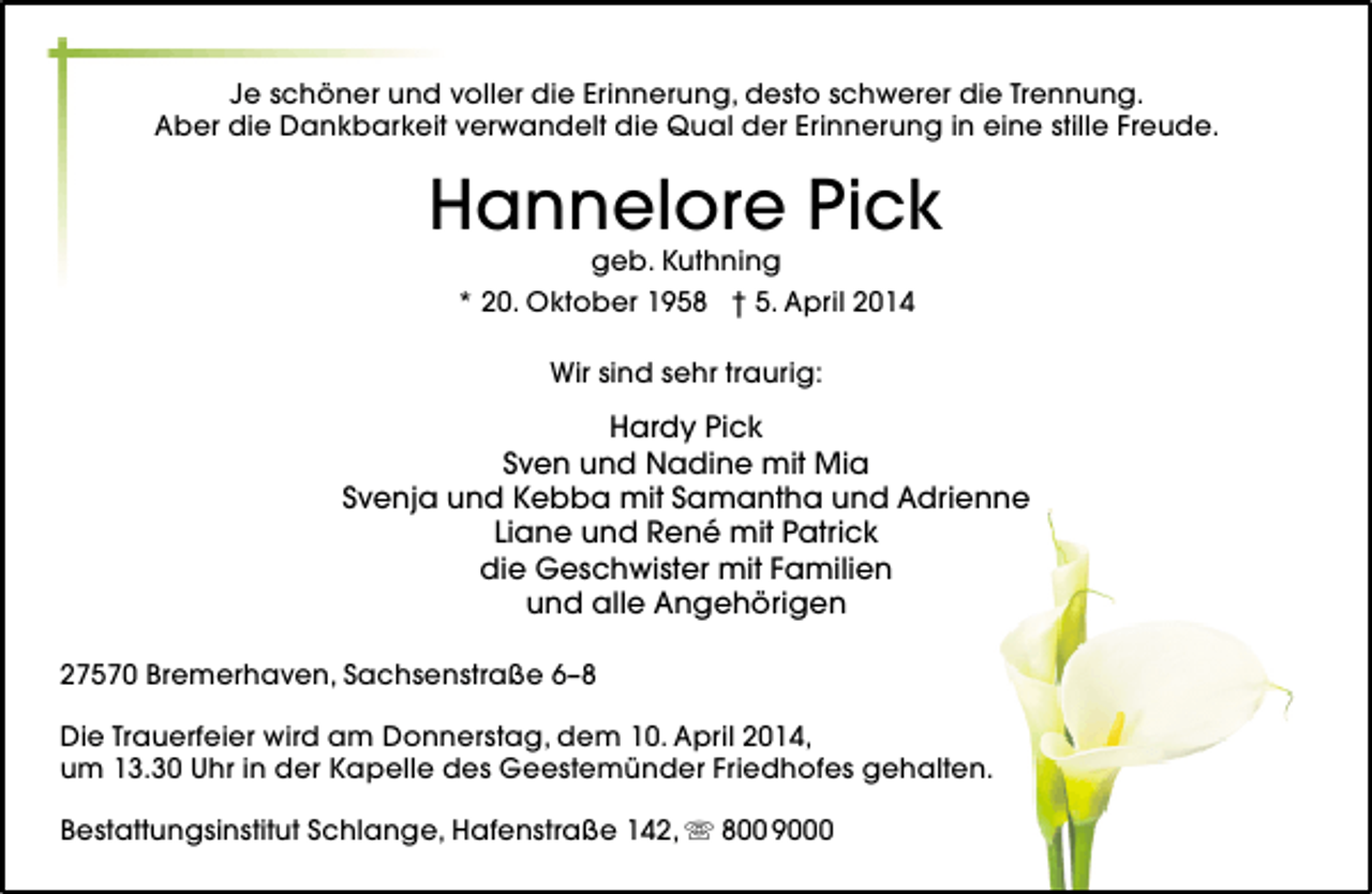 <p>Je schöner und voller die Erinnerung, desto schwerer die Trennung.<br />Aber die Dankbarkeit verwandelt die Qual der Erinnerung in eine stille Freude.</p><p>Hannelore Pick<br />geb. Kuthning<br />* 20. Oktober 1958 † 5. April 2014<br />Wir sind sehr traurig:</p><p>Hardy Pick<br />Sven und Nadine mit Mia<br />Svenja und Kebba mit Samantha und Adrienne<br />Liane und René mit Patrick<br />die Geschwister mit Familien<br />und alle Angehörigen<br />27570 Bremerhaven, Sachsenstraße 6–8<br />Die Trauerfeier wird am Donnerstag, dem 10. April 2014,<br />um 13.30 Uhr in der Kapelle des Geestemünder Friedhofes gehalten.<br />Bestattungsinstitut Schlange, Hafenstraße 142,  800 9000</p>