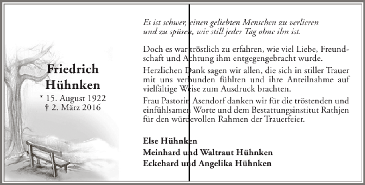 <p>Es ist schwer, einen geliebten Menschen zu verlieren<br />und zu spüren, wie still jeder Tag ohne ihn ist.</p><p>Friedrich<br />Hühnken</p><p>* 15. August 1922<br />† 2. März 2016</p><p>Doch es war tröstlich zu erfahren, wie viel Liebe, Freundschaft und Achtung ihm entgegengebracht wurde.<br />Herzlichen Dank sagen wir allen, die sich in stiller Trauer<br />mit uns verbunden fühlten und ihre Anteilnahme auf<br />vielfältige Weise zum Ausdruck brachten.<br />Frau Pastorin Asendorf danken wir für die tröstenden und<br />einfühlsamen Worte und dem Bestattungsinstitut Rathjen<br />für den würdevollen Rahmen der Trauerfeier.<br />Else Hühnken<br />Meinhard und Waltraut Hühnken<br />Eckehard und Angelika Hühnken</p>
