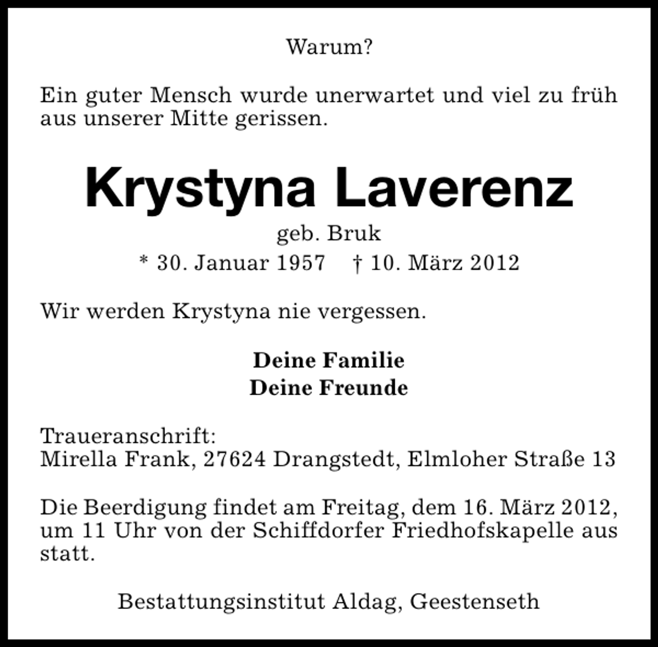 <p>Warum?<br />Ein guter Mensch wurde unerwartet und viel zu früh<br />aus unserer Mitte gerissen.</p>
<p>Krystyna Laverenz<br />geb. Bruk<br />* 30. Januar 1957 † 10. März 2012</p>
<p>Wir werden Krystyna nie vergessen.<br />Deine Familie<br />Deine Freunde<br />Traueranschrift:<br />Mirella Frank, 27624 Drangstedt, Elmloher Straße 13<br />Die Beerdigung findet am Freitag, dem 16. März 2012,<br />um 11 Uhr von der Schiffdorfer Friedhofskapelle aus<br />statt.<br />Bestattungsinstitut Aldag, Geestenseth</p>