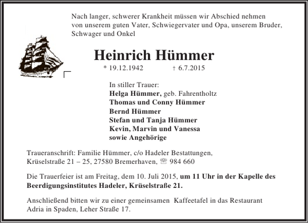 <p>Nach langer, schwerer Krankheit mÃ¼ssen wir Abschied nehmen<br />von unserem guten Vater, Schwiegervater und Opa, unserem Bruder,<br />Schwager und Onkel</p><p>Heinrich HÃ¼mmer<br />* 19.12.1942</p><p>Â† 6.7.2015</p><p>In stiller Trauer:<br />Helga HÃ¼mmer, geb. Fahrentholtz<br />Thomas und Conny HÃ¼mmer<br />Bernd HÃ¼mmer<br />Stefan und Tanja HÃ¼mmer<br />Kevin, Marvin und Vanessa<br />sowie AngehÃ¶rige<br />Traueranschrift: Familie HÃ¼mmer, c/o Hadeler Bestattungen,<br />KrÃ¼selstraÃŸe 21 Â– 25, 27580 Bremerhaven, ? 984 660<br />Die Trauerfeier ist am Freitag, dem 10. Juli 2015, um 11 Uhr in der Kapelle des<br />Beerdigungsinstitutes Hadeler, KrÃ¼selstraÃŸe 21.<br />AnschlieÃŸend bitten wir zu einer gemeinsamen Kaffeetafel in das Restaurant<br />Adria in Spaden, Leher StraÃŸe 17.</p>