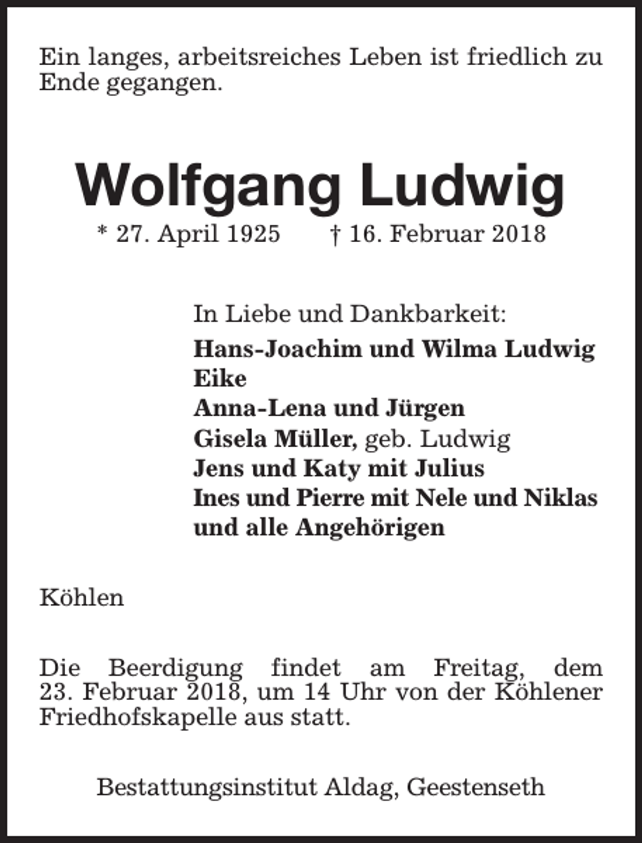 <p>Ein langes, arbeitsreiches Leben ist friedlich zu<br />Ende gegangen.</p><p>Wolfgang Ludwig<br />* 27. April 1925</p><p>† 16. Februar 2018</p><p>In Liebe und Dankbarkeit:<br />Hans-Joachim und Wilma Ludwig<br />Eike<br />Anna-Lena und Jürgen<br />Gisela Müller, geb. Ludwig<br />Jens und Katy mit Julius<br />Ines und Pierre mit Nele und Niklas<br />und alle Angehörigen<br />Köhlen<br />Die Beerdigung findet am Freitag, dem<br />23. Februar 2018, um 14 Uhr von der Köhlener<br />Friedhofskapelle aus statt.<br />Bestattungsinstitut Aldag, Geestenseth</p>