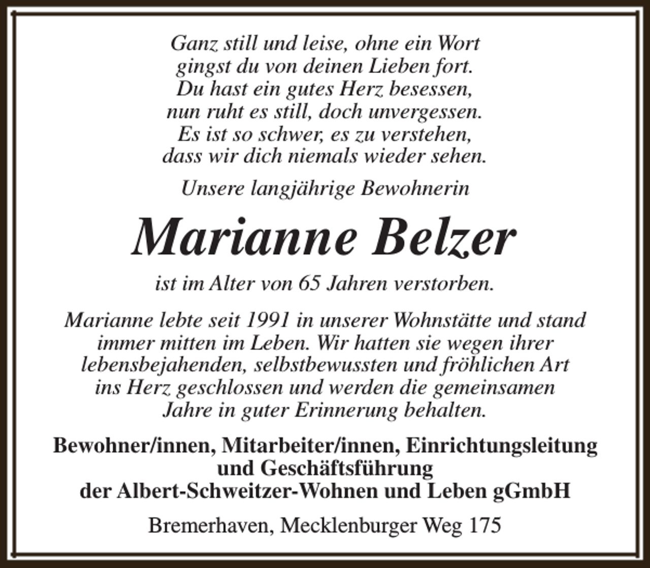 <p>Ganz still und leise, ohne ein Wort<br />gingst du von deinen Lieben fort.<br />Du hast ein gutes Herz besessen,<br />nun ruht es still, doch unvergessen.<br />Es ist so schwer, es zu verstehen,<br />dass wir dich niemals wieder sehen.<br />Unsere langjährige Bewohnerin</p><p>Marianne Belzer<br />ist im Alter von 65 Jahren verstorben.</p><p>Marianne lebte seit 1991 in unserer Wohnstätte und stand<br />immer mitten im Leben. Wir hatten sie wegen ihrer<br />lebensbejahenden, selbstbewussten und fröhlichen Art<br />ins Herz geschlossen und werden die gemeinsamen<br />Jahre in guter Erinnerung behalten.<br />Bewohner/innen, Mitarbeiter/innen, Einrichtungsleitung<br />und Geschäftsführung<br />der Albert-Schweitzer-Wohnen und Leben gGmbH<br />Bremerhaven, Mecklenburger Weg 175</p>