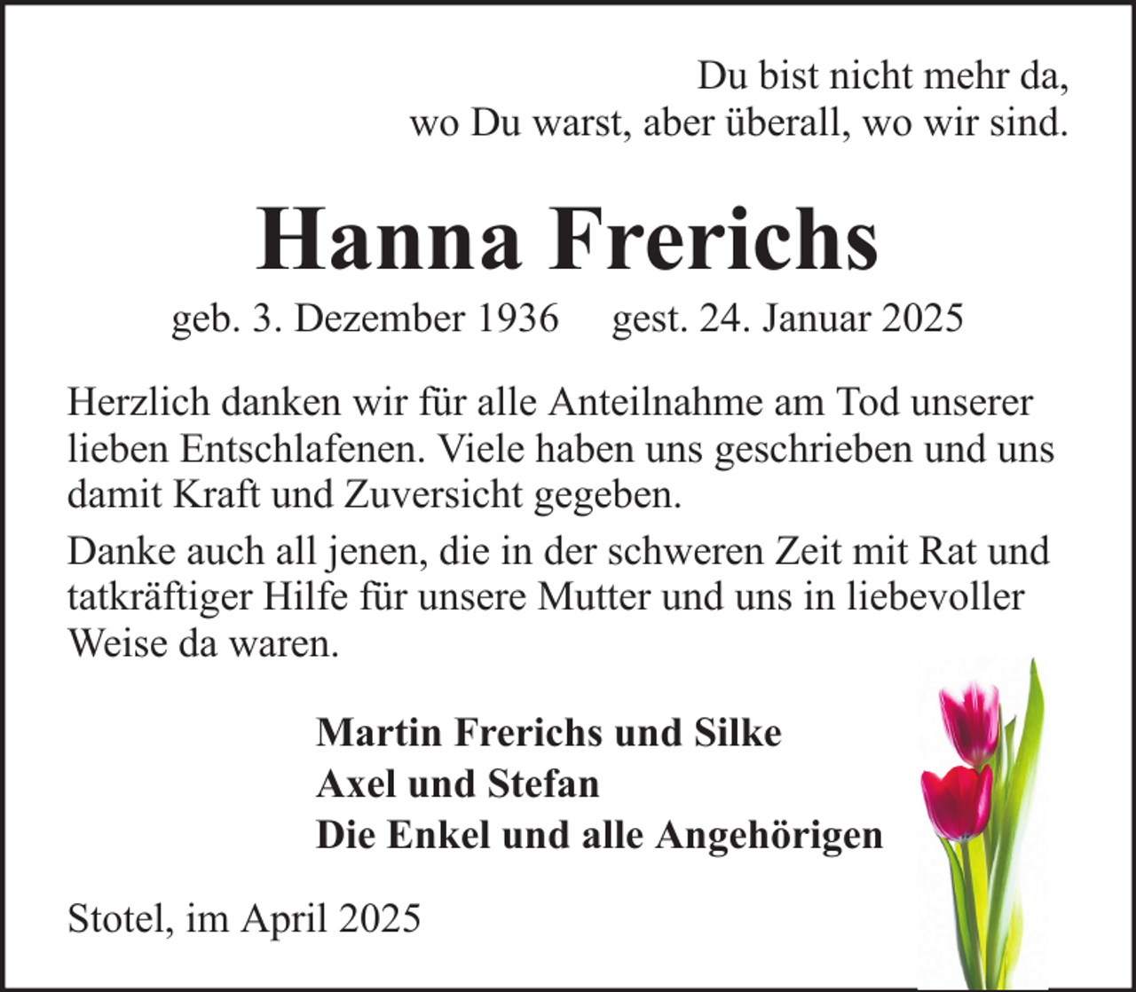 <p>Du bist nicht mehr da,<br />wo Du warst, aber überall, wo wir sind.</p><p>Hanna Frerichs<br />geb. 3. Dezember 1936</p><p>gest. 24. Januar 2025</p><p>Herzlich danken wir für alle Anteilnahme am Tod unserer<br />lieben Entschlafenen. Viele haben uns geschrieben und uns<br />damit Kraft und Zuversicht gegeben.<br />Danke auch all jenen, die in der schweren Zeit mit Rat und<br />tatkräftiger Hilfe für unsere Mutter und uns in liebevoller<br />Weise da waren.<br />Martin Frerichs und Silke<br />Axel und Stefan<br />Die Enkel und alle Angehörigen<br />Stotel, im April 2025</p>