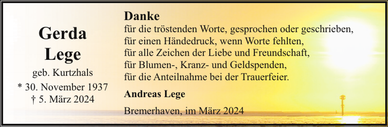 <p>Gerda<br />Lege<br />geb. Kurtzhals<br />* 30. November 1937<br />† 5. März 2024</p><p>Danke</p><p>für die tröstenden Worte, gesprochen oder geschrieben,<br />für einen Händedruck, wenn Worte fehlten,<br />für alle Zeichen der Liebe und Freundschaft,<br />für Blumen-, Kranz- und Geldspenden,<br />für die Anteilnahme bei der Trauerfeier.<br />Andreas Lege<br />Bremerhaven, im März 2024</p>