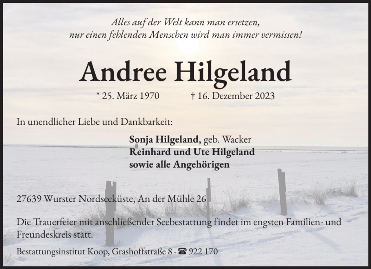<p>Alles auf der Welt kann man ersetzen,<br />nur einen fehlenden Menschen wird man immer vermissen!</p><p>Andree Hilgeland<br />* 25. März 1970 † 16. Dezember 2023</p><p>In unendlicher Liebe und Dankbarkeit:<br />Sonja Hilgeland, geb. Wacker<br />Reinhard und Ute Hilgeland<br />sowie alle Angehörigen<br />27639 Wurster Nordseeküste, An der Mühle 26<br />Die Trauer�eier mit anschließender Seebestattung �indet im engsten Familien- und<br />Freundeskreis statt.<br />Bestattungsinstitut Koop, Grasho��straße 8 · π 922 170</p>