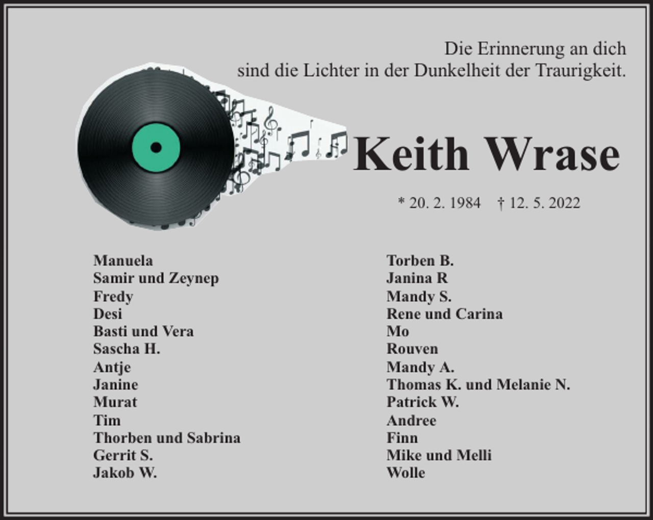 <p>Die Erinnerung an dich<br />sind die Lichter in der Dunkelheit der Traurigkeit.</p><p>Keith Wrase<br />* 20. 2. 1984 † 12. 5. 2022<br />Manuela<br />Samir und Zeynep<br />Fredy<br />Desi<br />Basti und Vera<br />Sascha H.<br />Antje<br />Janine<br />Murat<br />Tim<br />Thorben und Sabrina<br />Gerrit S.<br />Jakob W.</p><p>Torben B.<br />Janina R<br />Mandy S.<br />Rene und Carina<br />Mo<br />Rouven<br />Mandy A.<br />Thomas K. und Melanie N.<br />Patrick W.<br />Andree<br />Finn<br />Mike und Melli<br />Wolle</p>