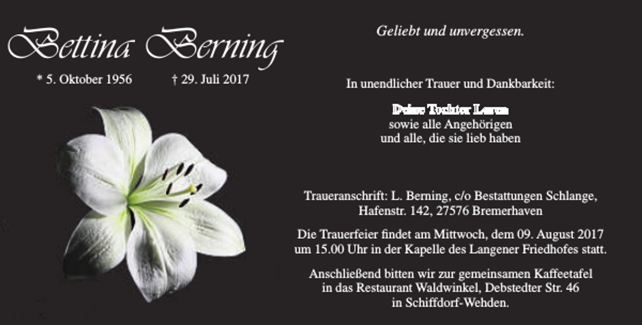 <p>Bettina Berning<br />* 5. Oktober 1956</p><p>† 29. Juli 2017</p><p>Geliebt und unvergessen.<br />In unendlicher Trauer und Dankbarkeit:<br />Deine Tochter Lorea<br />sowie alle Angehörigen<br />und alle, die sie lieb haben</p><p>Traueranschrift: L. Berning, c/o Bestattungen Schlange,<br />Hafenstr. 142, 27576 Bremerhaven<br />Die Trauerfeier findet am Mittwoch, dem 09. August 2017<br />um 15.00 Uhr in der Kapelle des Langener Friedhofes statt.<br />Anschließend bitten wir zur gemeinsamen Kaffeetafel<br />in das Restaurant Waldwinkel, Debstedter Str. 46<br />in Schiffdorf-Wehden.</p>