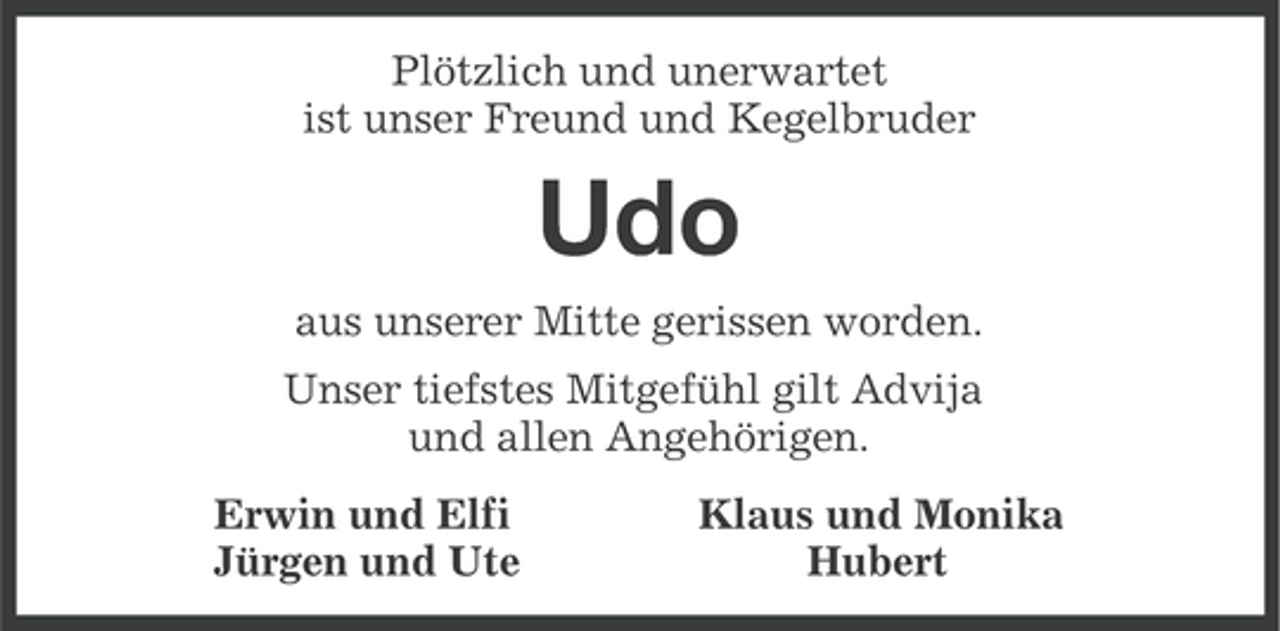 <p>Plötzlich und unerwartet<br />ist unser Freund und Kegelbruder</p><p>Udo<br />aus unserer Mitte gerissen worden.<br />Unser tiefstes Mitgefühl gilt Advija<br />und allen Angehörigen.<br />Erwin und Elfi<br />Jürgen und Ute</p><p>Klaus und Monika<br />Hubert</p>