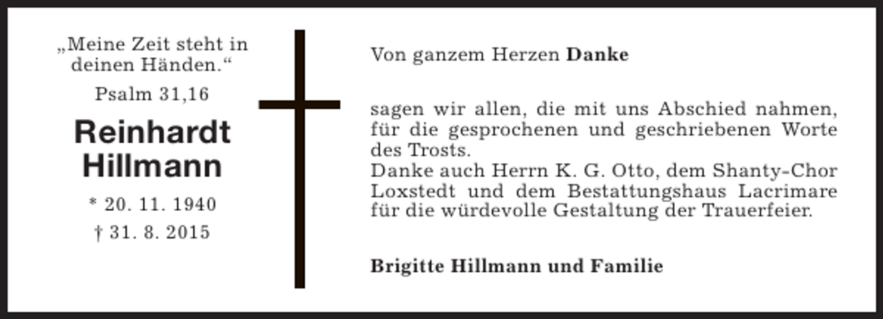 <p>„Meine Zeit steht in<br />deinen Händen.“<br />Psalm 31,16</p><p>Reinhardt<br />Hillmann<br />* 20. 11. 1940<br />† 31. 8. 2015</p><p>Von ganzem Herzen Danke<br />sagen wir allen, die mit uns Abschied nahmen,<br />für die gesprochenen und geschriebenen Worte<br />des Trosts.<br />Danke auch Herrn K. G. Otto, dem Shanty-Chor<br />Loxstedt und dem Bestattungshaus Lacrimare<br />für die würdevolle Gestaltung der Trauerfeier.<br />Brigitte Hillmann und Familie</p>