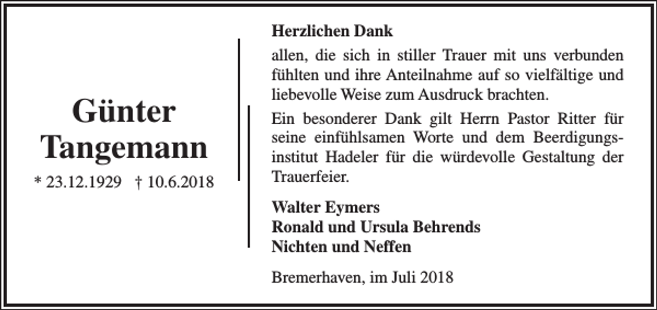 <p>Günter<br />Tangemann<br />* 23.12.1929 † 10.6.2018</p><p>Herzlichen Dank<br />allen, die sich in stiller Trauer mit uns verbunden<br />fühlten und ihre Anteilnahme auf so vielfältige und<br />liebevolle Weise zum Ausdruck brachten.<br />Ein besonderer Dank gilt Herrn Pastor Ritter für<br />seine einfühlsamen Worte und dem Beerdigungsinstitut Hadeler für die würdevolle Gestaltung der<br />Trauerfeier.<br />Walter Eymers<br />Ronald und Ursula Behrends<br />Nichten und Neffen<br />Bremerhaven, im Juli 2018</p>